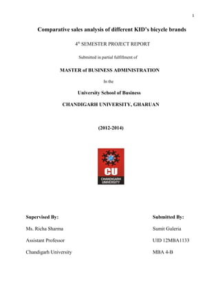 Comparative sales analysis of different KID’s bicycle brands
4th
SEMESTER PROJECT REPORT
Submitted in partial fulfillment of
MASTER of BUSINESS ADMINISTRATION
In the
University School of Business
CHANDIGARH UNIVERSITY, GHARUAN
(2012-2014)
Supervised By: Submitted By:
Ms. Richa Sharma Sumit Guleria
Assistant Professor UID 12MBA1133
Chandigarh University MBA 4-B
1
 