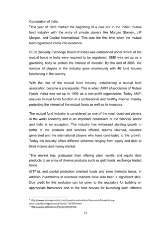 15
Corporation of India.
6
The year of 1993 marked the beginning of a new era in the Indian mutual
fund industry with the entry of private players like Morgan Stanley, J.P
Morgan, and Capital International. This was the first time when the mutual
fund regulations came into existence.
SEBI (Security Exchange Board of India) was established under which all the
mutual funds in India were required to be registered. SEBI was set up as a
governing body to protect the interest of investor. By the end of 2008, the
number of players in the industry grew enormously with 46 fund houses
functioning in the country.
With the rise of the mutual fund industry, establishing a mutual fund
association became a prerequisite. This is when AMFI (Association of Mutual
Funds India) was set up in 1995 as a non-profit organization. Today AMFI
ensures mutual funds function in a professional and healthy manner thereby
protecting the interest of the mutual funds as well as its investors.
The mutual fund industry is considered as one of the most dominant players
in the world economy and is an important constituent of the financial sector
and India is no exception. The industry has witnessed startling growth in
terms of the products and services offered, returns churned, volumes
generated and the international players who have contributed to this growth.
Today the industry offers different schemes ranging from equity and debt to
fixed income and money market.
7
The market has graduated from offering plain vanilla and equity debt
products to an array of diverse products such as gold funds, exchange traded
funds
(ETF’s), and capital protection oriented funds and even thematic funds. In
addition investments in overseas markets have also been a significant step.
Due credit for this evolution can be given to the regulators for building an
appropriate framework and to the fund houses for launching such different
6
http://www.moneycontrol.com/investor-education/classroom/knowhistory-
structureadvantagesmutual-funds-724370.html
7
http://www.getcited.org/pub/103509466
 
