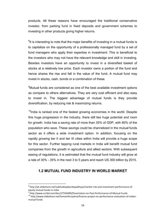 16
products. All these reasons have encouraged the traditional conservative
investor, from parking fund in fixed deposits and government schemes to
investing in other products giving higher returns.
8
It is interesting to note that the major benefits of investing in a mutual funds is
to capitalize on the opportunity of a professionally managed fund by a set of
fund managers who apply their expertise in investment. This is beneficial to
the investors who may not have the relevant knowledge and skill in investing.
Besides investors have an opportunity to invest in a diversified basket of
stocks at a relatively low price. Each investor owns a portion of the fund and
hence shares the rise and fall in the value of the fund. A mutual fund may
invest in stocks, cash, bonds or a combination of these.
9
Mutual funds are considered as one of the best available investment options
as compare to others alternatives. They are very cost efficient and also easy
to invest in. The biggest advantage of mutual funds is they provide
diversification, by reducing risk & maximizing returns.
10
India is ranked one of the fastest growing economies in the world. Despite
this huge progression in the industry, there still lies huge potential and room
for growth. India has a saving rate of more than 35% of GDP, with 80% of the
population who save. These savings could be channelized in the mutual funds
sector as it offers a wide investment option. In addition, focusing on the
rapidly growing tier II and tier III cities within India will provide a huge scope
for this sector. Further tapping rural markets in India will benefit mutual fund
companies from the growth in agriculture and allied sectors. With subsequent
easing of regulations, it is estimated that the mutual fund industry will grow at
a rate of 30% - 35% in the next 3 to 5 years and reach US 300 billion by 2015.
1.2 MUTUAL FUND INDUSTRY IN WORLD MARKET
8
http://pt.slideshare.net/subhodeepbandopadhyay/market-risk-and-investment-performance-of-
equity-mutual-funds-in-india
9
http://www.scribd.com/doc/27550490/Dissertation-on-Past-Performance-of-Mutual-Funds
10
http://www.slideshare.net/hemanthcrpatna/finance-project-on-performance-evaluation-of-indian-
mutual-funds
 