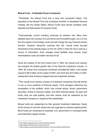 17
Mutual Fund – A Globally Proven Investment
11
Worldwide, the Mutual Fund has a long and successful history. The
popularity of the Mutual Fund has increased manifold. In developed financial
markets, like the United States, Mutual Funds have almost overtaken bank
deposits and total assets of insurance funds.
12
Internationally, on-line investing continues its meteoric rise. Many have
debated about the success of e-commerce and its breakthroughs, but it is true
that this aspect of technology could and will change the way financial sectors
function. However advanced countries like US, mutual funds buy-sell
transactions have already begun on the net, while in India the net is used as a
source of information. Such changes could facilitate easy access, lower
intermediation costs and better services for all.
Since the creation of the first mutual fund in 1929, the mutual fund industry
has enjoyed the fastest growth rate of the financial investment industry. In
1949, all mutual fund companies combined controlled $2 billion; fund assets
soared to $6.5 trillion at the outset of 2003, and more than $12 trillion in 2007,
making the funds America’s largest financial investment vehicles.
13
The mutual fund industry consists of investment companies that sell shares
in one or more portfolios of financial assets. Fund managers determine the
composition of the portfolio, which may include stocks, bonds, government
securities, shares in precious metals, and other financial assets. As open-end
funds, they are sold publicly, and their shares must be redeemed by the
investment company on request of the shareholder.
Mutual funds are categorized by their general investment objectives. Equity
funds consist of common stocks and are organized to achieve capital growth.
Bond funds are composed of corporate, U.S. government or municipal bonds
and emphasize regular income.
11
http://www.capitalmarket.com/mutual/mf-faqa.htm
12
http://www.ashishbusiness.in/mutual-funds
13
https://www.sec.gov/about/offices/oia/oia_investman/rplaze-042012.pdf
 
