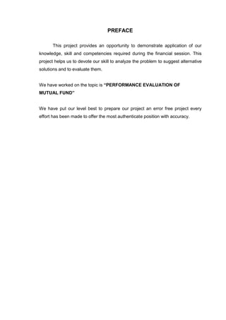 PREFACE
This project provides an opportunity to demonstrate application of our
knowledge, skill and competencies required during the financial session. This
project helps us to devote our skill to analyze the problem to suggest alternative
solutions and to evaluate them.
We have worked on the topic is “PERFORMANCE EVALUATION OF
MUTUAL FUND”
We have put our level best to prepare our project an error free project every
effort has been made to offer the most authenticate position with accuracy.
 