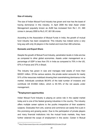20
Size of industry
The size of Indian Mutual Fund Industry has grown and now has the boast of
having dominance in this industry. In April 2008 the total Asset Under
Management popularly known as AUM has increased from Rs.1, 01, 565
crores in January 2000 to Rs.5, 67, 601.98 crores
According to the Association of Mutual Funds in India, the growth of mutual
fund industry has been exceptional. This industry has indeed come a very
long way with only 34 players in the market and more than 480 schemes.
Domestic and Export Share
Despite the growth of Mutual Fund Industry, penetration levels in India are low
as compared to other global economies. Assets under management as a
percentage of GDP is less than 5% in India as compared to 70% in the US,
67% in France and 37% in Brazil.
The industry has grown in size and manages total assets of more than
$30351 million. Of the various sectors, the private sector accounts for nearly
91% of the resources mobilized showing their overwhelming dominance in the
market. Individuals constitute 98.04% of the total number of investors and
contribute US $12062 million, which is 55.16% of the net assets under
management.
19
Employment opportunities
Indian Mutual Fund Industry is playing an active role in the capital market
today and is one of the fastest growing industries in the country. The industry
offers multiple career options to the youths irrespective of their academic
subjects. Graduates from arts, science and commerce can easily find a job in
this promising and growing sector. Due to the participation of private players
and many financial institutions into the mutual funds markets, they have
further widened the scope of employment in this sector. Career in Mutual
19
http://indianresearchjournals.com/pdf/APJMMR/2012/October/19.pdf
 