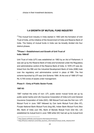 22
choice in their investment decisions. 
.
1.4 GROWTH OF MUTUAL FUND INDUSTRY
21
The mutual fund industry in India started in 1963 with the formation of Unit
Trust of India, at the initiative of the Government of India and Reserve Bank of
India. The history of mutual funds in India can be broadly divided into four
distinct phases.
22
Phase I - Establishment and Growth of Unit Trust of
India 1964-87
Unit Trust of India (UTI) was established on 1963 by an Act of Parliament. It
was set up by the Reserve Bank of India and functioned under the Regulatory
and administrative control of the Reserve Bank of India. In 1978 UTI was de-
linked from the RBI and the Industrial Development Bank of India (IDBI) took
over the regulatory and administrative control in place of RBI. The first
scheme launched by UTI was Unit Scheme 1964. At the end of 1988 UTI had
Rs. 6,700 crores of assets under management.
Phase II – Entry of Public Sector Funds
1987-93
1987 marked the entry of non- UTI, public sector mutual funds set up by
public sector banks and Life Insurance Corporation of India (LIC) and General
Insurance Corporation of India (GIC). SBI Mutual Fund was the first non- UTI
Mutual Fund in June 1987 followed by Can bank Mutual Fund (Dec 87),
Punjab National Bank Mutual Fund (Aug 89), Indian Bank Mutual Fund (Nov
89), Bank of India (Jun 90), Bank of Baroda Mutual Fund (Oct 92). LIC
established its mutual fund in June 1989 while GIC had set up its mutual fund
21
http://www.amfiindia.com/research-information/mf-history
22
http://finance.indiamart.com/india_business_information/mutual_funds_industry.html
 