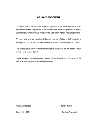 ACKNOWLEDGEMENT
We would like to express our profound gratitude to all those who have been
instrumental in the preparation of this report which has been prepared in partial
fulfillment of Comprehensive Project in the Semester IV of an MBA programme.
We wish to thank Mr. Jagdish Joshipura, director of Som – Lalit Institute of
Management and all the Faculty members of SLIBM for their support and vision.
This project could only be completed with the assistance of Mr. Karan Shastri
having being a valued guide.
Finally we would like to thank our Parents, Family, Friends and God almighty for
their unending inspiration and encouragement.
Place: Ahmadabad Nirav Thanki
Date: 10-01-2014 Darshita Ruparelia
 