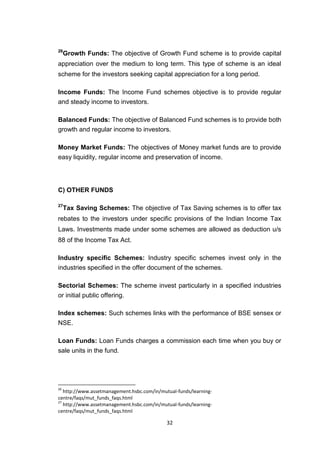 32
26
Growth Funds: The objective of Growth Fund scheme is to provide capital
appreciation over the medium to long term. This type of scheme is an ideal
scheme for the investors seeking capital appreciation for a long period.
Income Funds: The Income Fund schemes objective is to provide regular
and steady income to investors.
Balanced Funds: The objective of Balanced Fund schemes is to provide both
growth and regular income to investors.
Money Market Funds: The objectives of Money market funds are to provide
easy liquidity, regular income and preservation of income.
C) OTHER FUNDS
27
Tax Saving Schemes: The objective of Tax Saving schemes is to offer tax
rebates to the investors under specific provisions of the Indian Income Tax
Laws. Investments made under some schemes are allowed as deduction u/s
88 of the Income Tax Act.
Industry specific Schemes: Industry specific schemes invest only in the
industries specified in the offer document of the schemes.
Sectorial Schemes: The scheme invest particularly in a specified industries
or initial public offering.
Index schemes: Such schemes links with the performance of BSE sensex or
NSE.
Loan Funds: Loan Funds charges a commission each time when you buy or
sale units in the fund.
26
http://www.assetmanagement.hsbc.com/in/mutual-funds/learning-
centre/faqs/mut_funds_faqs.html
27
http://www.assetmanagement.hsbc.com/in/mutual-funds/learning-
centre/faqs/mut_funds_faqs.html
 