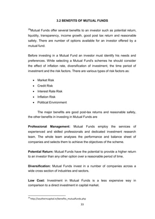 33
3.2 BENEFITS OF MUTUAL FUNDS
28
Mutual Funds offer several benefits to an investor such as potential return,
liquidity, transparency, income growth, good post tax return and reasonable
safety. There are number of options available for an investor offered by a
mutual fund.
Before investing in a Mutual Fund an investor must identify his needs and
preferences. While selecting a Mutual Fund's schemes he should consider
the effect of inflation rate, diversification of investment, the time period of
investment and the risk factors. There are various types of risk factors as:
 Market Risk 

 Credit Risk 

 Interest Rate Risk 

 Inflation Risk 

 Political Environment 
The major benefits are good post-tax returns and reasonable safety,
the other benefits in investing in Mutual Funds are
Professional Management: Mutual Funds employ the services of
experienced and skilled professionals and dedicated investment research
team. The whole team analyses the performance and balance sheet of
companies and selects them to achieve the objectives of the scheme.
Potential Return: Mutual Funds have the potential to provide a higher return
to an investor than any other option over a reasonable period of time.
Diversification: Mutual Funds invest in a number of companies across a
wide cross section of industries and sectors.
Low Cost: Investment in Mutual Funds is a less expensive way in
comparison to a direct investment in capital market.
28
http://southerncapital.in/benefits_mutualfunds.php
 