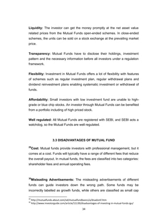 34
Liquidity: The investor can get the money promptly at the net asset value
related prices from the Mutual Funds open-ended schemes. In close-ended
schemes, the units can be sold on a stock exchange at the prevailing market
price.
Transparency: Mutual Funds have to disclose their holdings, investment
pattern and the necessary information before all investors under a regulation
framework.
Flexibility: Investment in Mutual Funds offers a lot of flexibility with features
of schemes such as regular investment plan, regular withdrawal plans and
dividend reinvestment plans enabling systematic investment or withdrawal of
funds.
Affordability: Small investors with low investment fund are unable to high-
grade or blue chip stocks. An investor through Mutual Funds can be benefited
from a portfolio including of high priced stock.
Well regulated: All Mutual Funds are registered with SEBI, and SEBI acts a
watchdog, so the Mutual Funds are well regulated.
3.3 DISADVANTAGES OF MUTUAL FUND
29
Cost: Mutual funds provide investors with professional management, but it
comes at a cost. Funds will typically have a range of different fees that reduce
the overall payout. In mutual funds, the fees are classified into two categories:
shareholder fees and annual operating fees.
30
Misleading Advertisements: The misleading advertisements of different
funds can guide investors down the wrong path. Some funds may be
incorrectly labelled as growth funds, while others are classified as small cap
29
http://mutualfunds.about.com/od/mutualfundbasics/a/disadvmf.htm
30
http://www.investorguide.com/article/11139/disadvantages-of-investing-in-mutual-funds-igu/
 