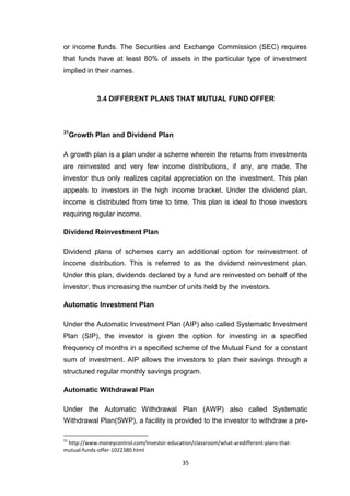 35
or income funds. The Securities and Exchange Commission (SEC) requires
that funds have at least 80% of assets in the particular type of investment
implied in their names.
3.4 DIFFERENT PLANS THAT MUTUAL FUND OFFER
31
Growth Plan and Dividend Plan
A growth plan is a plan under a scheme wherein the returns from investments
are reinvested and very few income distributions, if any, are made. The
investor thus only realizes capital appreciation on the investment. This plan
appeals to investors in the high income bracket. Under the dividend plan,
income is distributed from time to time. This plan is ideal to those investors
requiring regular income.
Dividend Reinvestment Plan
Dividend plans of schemes carry an additional option for reinvestment of
income distribution. This is referred to as the dividend reinvestment plan.
Under this plan, dividends declared by a fund are reinvested on behalf of the
investor, thus increasing the number of units held by the investors.
Automatic Investment Plan
Under the Automatic Investment Plan (AIP) also called Systematic Investment
Plan (SIP), the investor is given the option for investing in a specified
frequency of months in a specified scheme of the Mutual Fund for a constant
sum of investment. AIP allows the investors to plan their savings through a
structured regular monthly savings program.
Automatic Withdrawal Plan
Under the Automatic Withdrawal Plan (AWP) also called Systematic
Withdrawal Plan(SWP), a facility is provided to the investor to withdraw a pre-
31
http://www.moneycontrol.com/investor-education/classroom/what-aredifferent-plans-that-
mutual-funds-offer-1022380.html
 