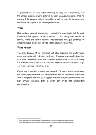 37
on gross returns, but were underperforming, as compared to the market, after
the various expenses were factored in. Many analysts suggested that the
average 1.3% expense ratio of mutual funds and the need for the retainment
of cash as the culprits of such underperformance.
34
Risk
Risk can be a great ally when trying to estimate the reward potential of a stock
investment. The greater the stock volatility, or risk, the greater also is the
reward. There are several new risk measurements that give guidance for
selecting mutual stocks that provide higher returns for lower risk.
35
Time Horizon
The time horizon of an individual will also influence the performance
measures he/she will look at more closely. If you are investing for less than
four years, you need a fund with consistent performance, so all your money
will be there when you need it. You also do not have time to earn back a large
commission charge on the front end.
Conversely, if you plan to invest your money for 30 years, neither consistency
nor load is very important: you have plenty of time for the market to recover.
With a long-term horizon, your biggest enemies are poor performance and
high annual expenses, both of which can erode that all-important
compounding.
34
http://pt.slideshare.net/navnit1188/performance-evaluation-of-mutual-funds-4912211
35
http://pt.slideshare.net/navnit1188/performance-evaluation-of-mutual-funds-4912211
 