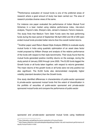 40
36
Performance evaluation of mutual funds is one of the preferred areas of
research where a good amount of study has been carried out. The area of
research provides diverse views of the same.
For instance one paper evaluated the performance of Indian Mutual Fund
Schemes in a bear market using relative performance index, risk-return
analysis, Treynor’s ratio, Sharpe’s ratio, Jensen’s measure, Fama’s measure.
The study finds that Medium Term Debt Funds were the best performing
funds during the bear period of September 98-April 2002 and 58 of 269 open
ended mutual funds provided better returns than the overall market returns.
37
Another paper used Return Based Style Analysis (RBSA) to evaluate equity
mutual funds in India using quadratic optimization of an asset class factor
model proposed by William Sharpe and analysis of the relative performance
of the funds with respect to their style benchmarks. Their study found that the
mutual funds generated positive monthly returns on the average, during the
study period of January 2000 through June 2005. The ELSS funds lagged the
Growth funds or all funds taken together, with respect to returns generated.
The mean returns of the growth funds or all funds were not only positive but
also significant. The ELSS funds also demonstrated marginally higher
volatility (standard deviation) than the Growth funds.
One study identified differences in characteristics of public-sector sponsored
& private-sector sponsored mutual funds find the extent of diversification in
the portfolio of securities of public-sector sponsored and private-sector
sponsored mutual funds and compare the performance of public-sector
sponsored and private-sector sponsored mutual funds using traditional
36
http://ebookily.net/pdf/performance-evaluation-of-mutual-funds-i
37
http://www.slideshare.net/subhodeepbandopadhyay/market-risk-and-investment-performance-of-
equity-mutual-funds-in-india
 