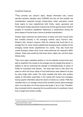 41
investment measures.
38
They primarily use Jensen’s alpha, Sharpe information ratio, excess
standard deviation adjusted return (ESDAR) and find out that portfolio risk
characteristics measured through private-sector Indian sponsored mutual
funds seems to have outperformed both Public- sector sponsored and
Private-sector foreign sponsored mutual funds and the general linear model of
analysis of covariance establishes differences in performance among the
three classes of mutual funds in terms of portfolio diversification.
Another paper examined the performance of equity and bond mutual funds
that invested primarily in the emerging markets using Treynor’s ratio,
Sharpe’s ratio, Jensen’s measure. With this research they found that on an
average the U.S. stock market outperformed emerging equity markets but the
emerging market bonds outperformed U.S. bonds. They also found that
overall emerging market stock funds under-performed the respective MSCI
indexes. These were evident by their lower return, higher risk, and thus lower
Sharpe ratios.
39
One more paper evaluated whether or not the selected mutual funds were
able to outperform the market on the average over the studied time period. In
addition to that by examining the strength of interrelationships of values of
PCMs for successive time periods , the study also tried to infer about the
extent to which the future values of fund performance were related to its past
by using single index model. The study revealed that there were positive
signals of information asymmetry in the market with mutual fund managers
having superior information about the returns of stocks as a whole. PCM also
indicated that on an average mutual funds provided excess (above-average)
return, but only when unit of time period was longer (1 qtr or 4 qtr). Therefore,
they concluded that for assessing the true performance of a particular mutual
fund, a longer time horizon is better.
38
http://pt.slideshare.net/subhodeepbandopadhyay/market-risk-and-investment-performance-of-
equity-mutual-funds-in-india
39
http://www.scribd.com/doc/63093846/Literature-Review-mutual-Funds
 