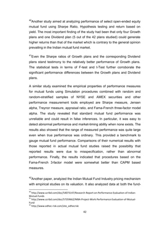 42
40
Another study aimed at analyzing performance of select open-ended equity
mutual fund using Sharpe Ratio, Hypothesis testing and return based on
yield. The most important finding of the study had been that only four Growth
plans and one Dividend plan (5 out of the 42 plans studied) could generate
higher returns than that of the market which is contrary to the general opinion
prevailing in the Indian mutual fund market.
41
Even the Sharpe ratios of Growth plans and the corresponding Dividend
plans stand testimony to the relatively better performance of Growth plans.
The statistical tests in terms of F-test and t-Test further corroborate the
significant performance differences between the Growth plans and Dividend
plans.
A similar study examined the empirical properties of performance measures
for mutual funds using Simulation procedures combined with random and
random-stratified samples of NYSE and AMEX securities and other
performance measurement tools employed are Sharpe measure, Jensen
alpha, Treynor measure, appraisal ratio, and Fama-French three-factor model
alpha. The study revealed that standard mutual fund performance was
unreliable and could result in false inferences. In particular, it was easy to
detect abnormal performance and market-timing ability when none exists. The
results also showed that the range of measured performance was quite large
even when true performance was ordinary. This provided a benchmark to
gauge mutual fund performance. Comparisons of their numerical results with
those reported in actual mutual fund studies raised the possibility that
reported results were due to misspecification, rather than abnormal
performance. Finally, the results indicated that procedures based on the
Fama-French 3-factor model were somewhat better than CAPM based
measures.
42
Another paper, analyzed the Indian Mutual Fund Industry pricing mechanism
with empirical studies on its valuation. It also analyzed data at both the fund-
40
http://www.scribd.com/doc/54073147/Research-Report-on-Performance-Evaluation-of-Indian-
Mutual-Funds
41
http://www.scribd.com/doc/57359662/MBA-Project-Work-Performance-Evaluation-of-Mutual-
Fund
42
http://www.edhec-risk.com/site_edhecrisk
 