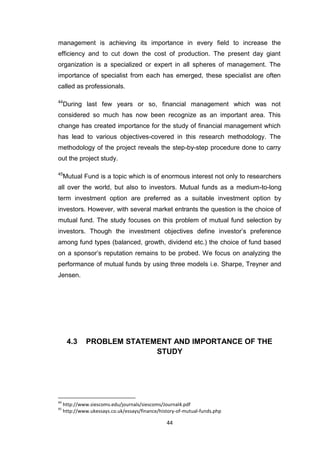 44
management is achieving its importance in every field to increase the
efficiency and to cut down the cost of production. The present day giant
organization is a specialized or expert in all spheres of management. The
importance of specialist from each has emerged, these specialist are often
called as professionals.
44
During last few years or so, financial management which was not
considered so much has now been recognize as an important area. This
change has created importance for the study of financial management which
has lead to various objectives-covered in this research methodology. The
methodology of the project reveals the step-by-step procedure done to carry
out the project study.
45
Mutual Fund is a topic which is of enormous interest not only to researchers
all over the world, but also to investors. Mutual funds as a medium-to-long
term investment option are preferred as a suitable investment option by
investors. However, with several market entrants the question is the choice of
mutual fund. The study focuses on this problem of mutual fund selection by
investors. Though the investment objectives define investor’s preference
among fund types (balanced, growth, dividend etc.) the choice of fund based
on a sponsor’s reputation remains to be probed. We focus on analyzing the
performance of mutual funds by using three models i.e. Sharpe, Treyner and
Jensen.
4.3 PROBLEM STATEMENT AND IMPORTANCE OF THE
STUDY
44
http://www.siescoms.edu/journals/siescoms/Journal4.pdf
45
http://www.ukessays.co.uk/essays/finance/history-of-mutual-funds.php
 