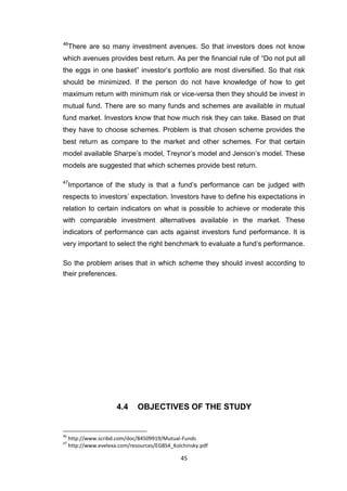 45
46
There are so many investment avenues. So that investors does not know
which avenues provides best return. As per the financial rule of “Do not put all
the eggs in one basket” investor’s portfolio are most diversified. So that risk
should be minimized. If the person do not have knowledge of how to get
maximum return with minimum risk or vice-versa then they should be invest in
mutual fund. There are so many funds and schemes are available in mutual
fund market. Investors know that how much risk they can take. Based on that
they have to choose schemes. Problem is that chosen scheme provides the
best return as compare to the market and other schemes. For that certain
model available Sharpe’s model, Treynor’s model and Jenson’s model. These
models are suggested that which schemes provide best return.
47
Importance of the study is that a fund’s performance can be judged with
respects to investors’ expectation. Investors have to define his expectations in
relation to certain indicators on what is possible to achieve or moderate this
with comparable investment alternatives available in the market. These
indicators of performance can acts against investors fund performance. It is
very important to select the right benchmark to evaluate a fund’s performance.
So the problem arises that in which scheme they should invest according to
their preferences.
4.4 OBJECTIVES OF THE STUDY
46
http://www.scribd.com/doc/84509919/Mutual-Funds
47
http://www.evelexa.com/resources/EGBS4_Kolchinsky.pdf
 