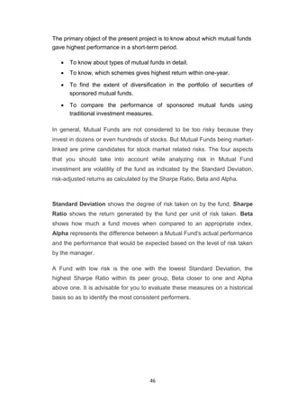 46
The primary object of the present project is to know about which mutual funds
gave highest performance in a short-term period.
 To know about types of mutual funds in detail. 

 To know, which schemes gives highest return within one-year. 

 To find the extent of diversification in the portfolio of securities of
sponsored mutual funds. 

 To compare the performance of sponsored mutual funds using
traditional investment measures. 
In general, Mutual Funds are not considered to be too risky because they
invest in dozens or even hundreds of stocks. But Mutual Funds being market-
linked are prime candidates for stock market related risks. The four aspects
that you should take into account while analyzing risk in Mutual Fund
investment are volatility of the fund as indicated by the Standard Deviation,
risk-adjusted returns as calculated by the Sharpe Ratio, Beta and Alpha.
Standard Deviation shows the degree of risk taken on by the fund, Sharpe
Ratio shows the return generated by the fund per unit of risk taken. Beta
shows how much a fund moves when compared to an appropriate index.
Alpha represents the difference between a Mutual Fund's actual performance
and the performance that would be expected based on the level of risk taken
by the manager.
A Fund with low risk is the one with the lowest Standard Deviation, the
highest Sharpe Ratio within its peer group, Beta closer to one and Alpha
above one. It is advisable for you to evaluate these measures on a historical
basis so as to identify the most consistent performers.
 