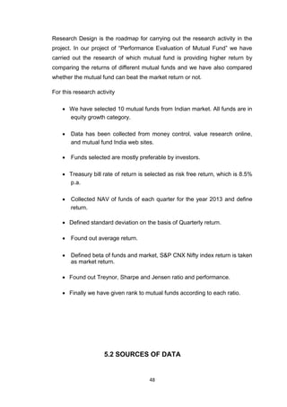 48
Research Design is the roadmap for carrying out the research activity in the
project. In our project of “Performance Evaluation of Mutual Fund” we have
carried out the research of which mutual fund is providing higher return by
comparing the returns of different mutual funds and we have also compared
whether the mutual fund can beat the market return or not.
For this research activity
 We have selected 10 mutual funds from Indian market. All funds are in
equity growth category. 

 Data has been collected from money control, value research online,
and mutual fund India web sites. 

 Funds selected are mostly preferable by investors. 


 Treasury bill rate of return is selected as risk free return, which is 8.5%
p.a. 

 Collected NAV of funds of each quarter for the year 2013 and define
return. 

 Defined standard deviation on the basis of Quarterly return. 

 Found out average return. 


 Defined beta of funds and market, S&P CNX Nifty index return is taken
as market return. 

 Found out Treynor, Sharpe and Jensen ratio and performance. 

 Finally we have given rank to mutual funds according to each ratio. 
5.2 SOURCES OF DATA
 