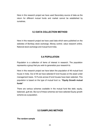 49
Here in this research project we have used Secondary source of data as the
return for different mutual funds and market cannot be established by
ourselves.
5.3 DATA COLLECTION METHOD
Here in this research project we have used data which were published on the
websites of Bombay stock exchange, Money control, value research online,
National stock exchange and mutual fund India.
5.4 POPULATION
Population is a collection of items of interest in research. The population
represents a group that you wish to generalize your research to.
Here in this research project we have taken the population of 46 mutual fund
house in India. Out of 46 we have selected 6 fund houses on the asset under
management basis. 10 Funds across 6 fund houses have been selected. This
population is based on the type of mutual fund i.e. “Equity Growth mutual
funds”
There are various schemes available in the mutual fund like debt, equity,
balanced, guilt etc. But out of these schemes we have selected Equity growth
scheme as a population.
5.5 SAMPLING METHOD
The random sample
 