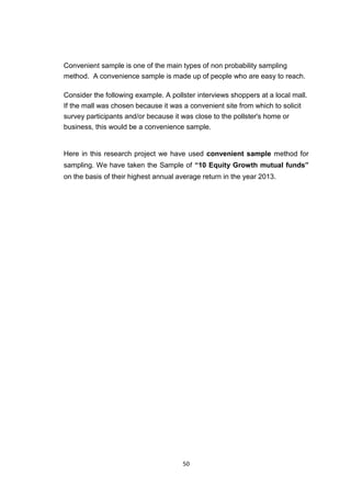 50
Convenient sample is one of the main types of non probability sampling
method. A convenience sample is made up of people who are easy to reach.
Consider the following example. A pollster interviews shoppers at a local mall.
If the mall was chosen because it was a convenient site from which to solicit
survey participants and/or because it was close to the pollster's home or
business, this would be a convenience sample.
Here in this research project we have used convenient sample method for
sampling. We have taken the Sample of “10 Equity Growth mutual funds”
on the basis of their highest annual average return in the year 2013.
 
