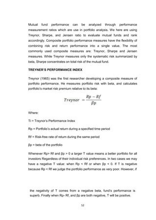 52
Mutual fund performance can be analyzed through performance
measurement ratios which are use in portfolio analysis. We here are using
Treynor, Sharpe, and Jensen ratio to evaluate mutual funds and rank
accordingly. Composite portfolio performance measures have the flexibility of
combining risk and return performance into a single value. The most
commonly used composite measures are: Treynor, Sharpe and Jensen
measures. While Treynor measures only the systematic risk summarized by
beta, Sharpe concentrates on total risk of the mutual fund.
TREYNER’S PERFORMANCE INDEX
Treynor (1965) was the first researcher developing a composite measure of
portfolio performance. He measures portfolio risk with beta, and calculates
portfolio’s market risk premium relative to its beta:
Where:
Ti = Treynor’s Performance Index
Rp = Portfolio’s actual return during a specified time period
Rf = Risk-free rate of return during the same period
βp = beta of the portfolio
Whenever Rp> Rf and βp > 0 a larger T value means a better portfolio for all
investors Regardless of their individual risk preferences. In two cases we may
have a negative T value: when Rp < Rf or when βp < 0. If T is negative
because Rp < Rf we judge the portfolio performance as very poor. However, if
the negativity of T comes from a negative beta, fund’s performance is
superb. Finally when Rp- Rf, and βp are both negative, T will be positive.
 