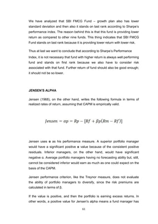 61
We have analyzed that SBI FMCG Fund – growth plan also has lower
standard deviation and then also it stands on last rank according to Sharpe’s
performance index. The reason behind this is that this fund is providing lower
return as compared to other nine funds. This thing indicates that SBI FMCG
Fund stands on last rank because it is providing lower return with lower risk.
Thus at last we want to conclude that according to Sharpe’s Performance
Index, it is not necessary that fund with higher return is always well performing
fund and stands on first rank because we also have to consider risk
associated with that fund. Further return of fund should also be good enough;
it should not be so lower.
JENSEN’S ALPHA
Jensen (1968), on the other hand, writes the following formula in terms of
realized rates of return, assuming that CAPM is empirically valid.
Jensen uses α as his performance measure. A superior portfolio manager
would have a significant positive α value because of the consistent positive
residuals. Inferior managers, on the other hand, would have significant
negative α. Average portfolio managers having no forecasting ability but, still,
cannot be considered inferior would earn as much as one could expect on the
basis of the CAPM.
Jensen performance criterion, like the Treynor measure, does not evaluate
the ability of portfolio managers to diversify, since the risk premiums are
calculated in terms of β.
If the value is positive, and then the portfolio is earning excess returns. In
other words, a positive value for Jensen's alpha means a fund manager has
 