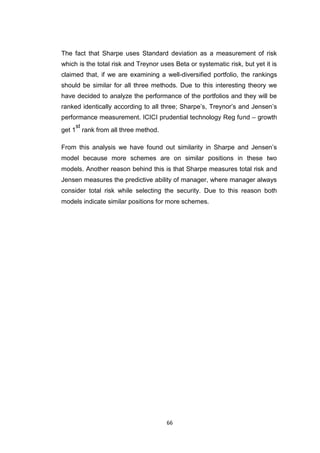 66
The fact that Sharpe uses Standard deviation as a measurement of risk
which is the total risk and Treynor uses Beta or systematic risk, but yet it is
claimed that, if we are examining a well-diversified portfolio, the rankings
should be similar for all three methods. Due to this interesting theory we
have decided to analyze the performance of the portfolios and they will be
ranked identically according to all three; Sharpe’s, Treynor’s and Jensen’s
performance measurement. ICICI prudential technology Reg fund – growth
get 1
st
rank from all three method.
From this analysis we have found out similarity in Sharpe and Jensen’s
model because more schemes are on similar positions in these two
models. Another reason behind this is that Sharpe measures total risk and
Jensen measures the predictive ability of manager, where manager always
consider total risk while selecting the security. Due to this reason both
models indicate similar positions for more schemes.
 