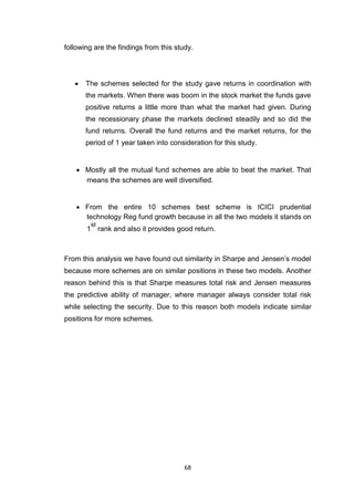 68
following are the findings from this study.
 The schemes selected for the study gave returns in coordination with
the markets. When there was boom in the stock market the funds gave
positive returns a little more than what the market had given. During
the recessionary phase the markets declined steadily and so did the
fund returns. Overall the fund returns and the market returns, for the
period of 1 year taken into consideration for this study. 


 Mostly all the mutual fund schemes are able to beat the market. That
means the schemes are well diversified. 


 From the entire 10 schemes best scheme is ICICI prudential
technology Reg fund growth because in all the two models it stands on
1
st
rank and also it provides good return. 
From this analysis we have found out similarity in Sharpe and Jensen’s model
because more schemes are on similar positions in these two models. Another
reason behind this is that Sharpe measures total risk and Jensen measures
the predictive ability of manager, where manager always consider total risk
while selecting the security. Due to this reason both models indicate similar
positions for more schemes.
 