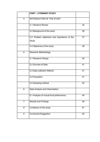 PART – 2 PRIMARY STUDY
4 INTRODUCTION OF THE STUDY
4.1 literature Review 32
4.2 Background of the study 36
4.3 Problem statement and importance of the 37
Study
4.4 Objectives of the study 38
5 Research Methodology
5.1 Research Design 40
5.2 Sources of Data 41
5.3 Data collection Method 41
5.4 Population 41
5.5 Sampling method 42
6 Data Analysis and Interpretation
6.1 Analysis of mutual fund performance 44
7 Results and Findings 59
8 Limitations of the study 61
9 Conclusion/Suggestion 63
 
