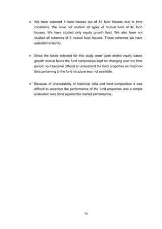 70
 We have selected 6 fund houses out of 46 fund houses due to time
constrains. We have not studied all types of mutual fund of 46 fund
houses. We have studied only equity growth fund. We also have not
studied all schemes of 6 mutual fund houses. These schemes we have
selected randomly. 


 Since the funds selected for this study were open ended equity based
growth mutual funds the fund composition kept on changing over the time
period, so it became difficult to understand the fund properties as historical
data pertaining to the fund structure was not available. 


 Because of unavailability of historical data and fund composition it was
difficult to ascertain the performance of the fund properties and a simple
evaluation was done against the market performance. 
 