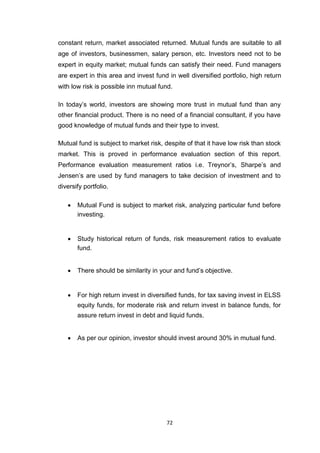 72
constant return, market associated returned. Mutual funds are suitable to all
age of investors, businessmen, salary person, etc. Investors need not to be
expert in equity market; mutual funds can satisfy their need. Fund managers
are expert in this area and invest fund in well diversified portfolio, high return
with low risk is possible inn mutual fund.
In today’s world, investors are showing more trust in mutual fund than any
other financial product. There is no need of a financial consultant, if you have
good knowledge of mutual funds and their type to invest.
Mutual fund is subject to market risk, despite of that it have low risk than stock
market. This is proved in performance evaluation section of this report.
Performance evaluation measurement ratios i.e. Treynor’s, Sharpe’s and
Jensen’s are used by fund managers to take decision of investment and to
diversify portfolio.
 Mutual Fund is subject to market risk, analyzing particular fund before
investing. 


 Study historical return of funds, risk measurement ratios to evaluate
fund. 


 There should be similarity in your and fund’s objective. 



 For high return invest in diversified funds, for tax saving invest in ELSS
equity funds, for moderate risk and return invest in balance funds, for
assure return invest in debt and liquid funds. 


 As per our opinion, investor should invest around 30% in mutual fund. 
 