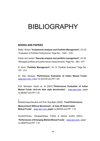 86
BIBLIOGRAPHY
BOOKS AND PAPERS
Reilly / Brown “Investments Analysis and Portfolio Management”, Ch 25
“Evaluation of Portfolio Performance” Page No: - 1040 – 1051
Fisher and Jordan “Security analysis and portfolio management”, Ch 20
“Managed portfolio and performance measurements” Page No: - 663 - 677
S. Kevin “Portfolio Management”, Ch 14 “Portfolio Evaluation” Page No: -
197 - 212
Dr. Rao, Narayan “Performance Evaluation of Indian Mutual Funds”,
www.ssrn.com, paper no.433100 and PP.1-24
Prof. Banerjee, Ashok et. Al (2007),”Performance Evaluation of Indian
Mutual Funds vis-à-vis their style benchmarks”, www.ssrn.com, paper
no.962827 and PP.1-18
c
Bhattacharjee,Kaushik and Prof. Roy,Bijan (2006), “Fund Performance
Measurement Without Benchmark - A Case Of Select Indian
Mutual Funds”, www.ssrn.com, paper no.962035 and PP. 1-10
Ahmed,Parvez; Gangopadhyay, Partha & Nanda, Sudhir (2001),
“Performance of Emerging Market Mutual Funds”, www.ssrn.com, paper
no.289278 and PP. 1-41
 