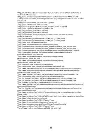 88
8
http://pt.slideshare.net/subhodeepbandopadhyay/market-risk-and-investment-performance-of-
equity-mutual-funds-in-india
9
http://www.scribd.com/doc/27550490/Dissertation-on-Past-Performance-of-Mutual-Funds
10
http://www.slideshare.net/hemanthcrpatna/finance-project-on-performance-evaluation-of-indian-
mutual-funds
11http://www.capitalmarket.com/mutual/mf-faqa.htm
12
http://www.ashishbusiness.in/mutual-funds
13
https://www.sec.gov/about/offices/oia/oia_investman/rplaze-042012.pdf
14
http://www.capitalmarket.com/mutual/mf-faqa.htm
15
http://my-people.net/mutual-fund-industry/
16
http://my-people.net/mutual-fund-industry/
17
http://businesstoday.intoday.in/story/mutual-fund-schemes-and-offers-in-coming-
months/1/19520.html
18
http://indianresearchjournals.com/pdf/APJMMR/2012/October/19.pdf
19
http://indianresearchjournals.com/pdf/APJMMR/2012/October/19.pdf
20
http://www.rncos.com/Report/IM142.htm
21
http://www.amfiindia.com/research-information/mf-history
22
http://finance.indiamart.com/india_business_information/mutual_funds_industry.html
23
http://finance.indiamart.com/india_business_information/mutual_funds_industry.html
24
http://smallbusiness.chron.com/factors-affecting-economic-development-growth-1517.html
25
http://timesofindia.indiatimes.com/articles/Different-Types-and-Kinds-of-Mutual-
Funds/articleshowhsbc/22624820.cms
26
http://www.assetmanagement.hsbc.com/in/mutual-funds/learning-
centre/faqs/mut_funds_faqs.html
27
http://www.assetmanagement.hsbc.com/in/mutual-funds/learning-
centre/faqs/mut_funds_faqs.html
28
http://southerncapital.in/benefits_mutualfunds.php
29
http://mutualfunds.about.com/od/mutualfundbasics/a/disadvmf.htm
30
http://www.investorguide.com/article/11139/disadvantages-of-investing-in-mutual-funds-igu/
31
http://www.moneycontrol.com/investor-education/classroom/what-aredifferent-plans-that-
mutual-funds-offer-1022380.html
32
http://www.slideshare.net/navnit1188/performance-evaluation-of-mutual-funds-4912211
33
http://financialplan.about.com/od/investing/a/MutualFundFees.htm
34
http://pt.slideshare.net/navnit1188/performance-evaluation-of-mutual-funds-4912211
35
http://pt.slideshare.net/navnit1188/performance-evaluation-of-mutual-funds-4912211
36
http://ebookily.net/pdf/performance-evaluation-of-mutual-funds-i
38
http://www.slideshare.net/subhodeepbandopadhyay/market-risk-and-investment-performance-of-
equity-mutual-funds-in-india
39
http://pt.slideshare.net/subhodeepbandopadhyay/market-risk-and-investment-performance-of-
equity-mutual-funds-in-india
40
http://www.scribd.com/doc/54073147/Research-Report-on-Performance-Evaluation-of-Indian-
Mutual-Funds
41
http://www.scribd.com/doc/57359662/MBA-Project-Work-Performance-Evaluation-of-Mutual-Fund
42
http://www.edhec-risk.com/site_edhecrisk
43
http://www.scribd.com/doc/84509919/Mutual-Funds
44
http://www.siescoms.edu/journals/siescoms/Journal4.pdf
45
http://www.ukessays.co.uk/essays/finance/history-of-mutual-funds.php
46
http://www.scribd.com/doc/84509919/Mutual-Funds
47
http://www.evelexa.com/resources/EGBS4_Kolchinsky.pdf
 