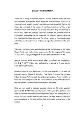 9
EXECUTIVE SUMMERY
There are so many investment avenues. So that investors does not know
which avenues provides best return. As per the financial rule of “Do not put all
the eggs in one basket” investor’s portfolio are most diversified. So that risk
should be minimized. If the person do not have knowledge of how to get
maximum return with minimum risk or vice-versa then they should invest in
mutual fund. There are so many funds and schemes are available in mutual
fund market. Investors know that how much risk they can take and based on
that they have to choose schemes. The primary object of the present project
is to know about which mutual funds gave highest performance within one-
year.
This study has been undertaken to evaluate the performance of the Indian
Mutual Funds vis-à-vis the Indian stock market. For the purpose of this study,
10 open ended equity based growth mutual funds were selected as the
Sample. The data, which is the quarterly NAV’s of the funds and the closing of
the S & P NIFTY Index, were collected for a period of 1 year starting
01/01/2013. to 31/12/2013.
Different statistical tools were used on the data obtained to calculate the
Average returns, Standard deviation, Fund Beta, Treynor’s Performance
Index, Sharpe’s Performance Index and Jensen’s Alpha. These variables of
the funds were compared with the same variables of the market to assess
how the different funds have performed against the market.
Data we have used to calculate average returns are 10 fund’s quarterly
returns and S & P NIFTY’s quarterly returns for the year 2013. Data we have
used to calculate standard deviation of portfolio (σp) is the average return of
mutual fund and market. Data we have used to calculate beta of portfolio (βp)
is the covariance of the returns of the fund and market and variance of the
market.
 