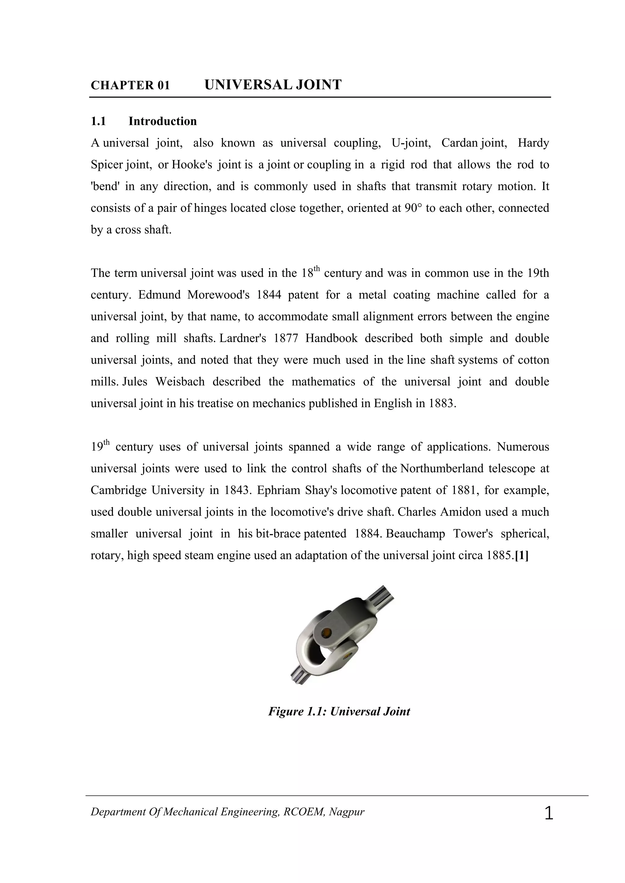 CHAPTER 01 UNIVERSAL JOINT
1.1 Introduction
A universal joint, also known as universal coupling, U-joint, Cardan joint, Hardy
Spicer joint, or Hooke's joint is a joint or coupling in a rigid rod that allows the rod to
'bend' in any direction, and is commonly used in shafts that transmit rotary motion. It
consists of a pair of hinges located close together, oriented at 90° to each other, connected
by a cross shaft.
The term universal joint was used in the 18th
century and was in common use in the 19th
century. Edmund Morewood's 1844 patent for a metal coating machine called for a
universal joint, by that name, to accommodate small alignment errors between the engine
and rolling mill shafts. Lardner's 1877 Handbook described both simple and double
universal joints, and noted that they were much used in the line shaft systems of cotton
mills. Jules Weisbach described the mathematics of the universal joint and double
universal joint in his treatise on mechanics published in English in 1883.
19th
century uses of universal joints spanned a wide range of applications. Numerous
universal joints were used to link the control shafts of the Northumberland telescope at
Cambridge University in 1843. Ephriam Shay's locomotive patent of 1881, for example,
used double universal joints in the locomotive's drive shaft. Charles Amidon used a much
smaller universal joint in his bit-brace patented 1884. Beauchamp Tower's spherical,
rotary, high speed steam engine used an adaptation of the universal joint circa 1885.[1]
Figure 1.1: Universal Joint
Department Of Mechanical Engineering, RCOEM, Nagpur 1
 