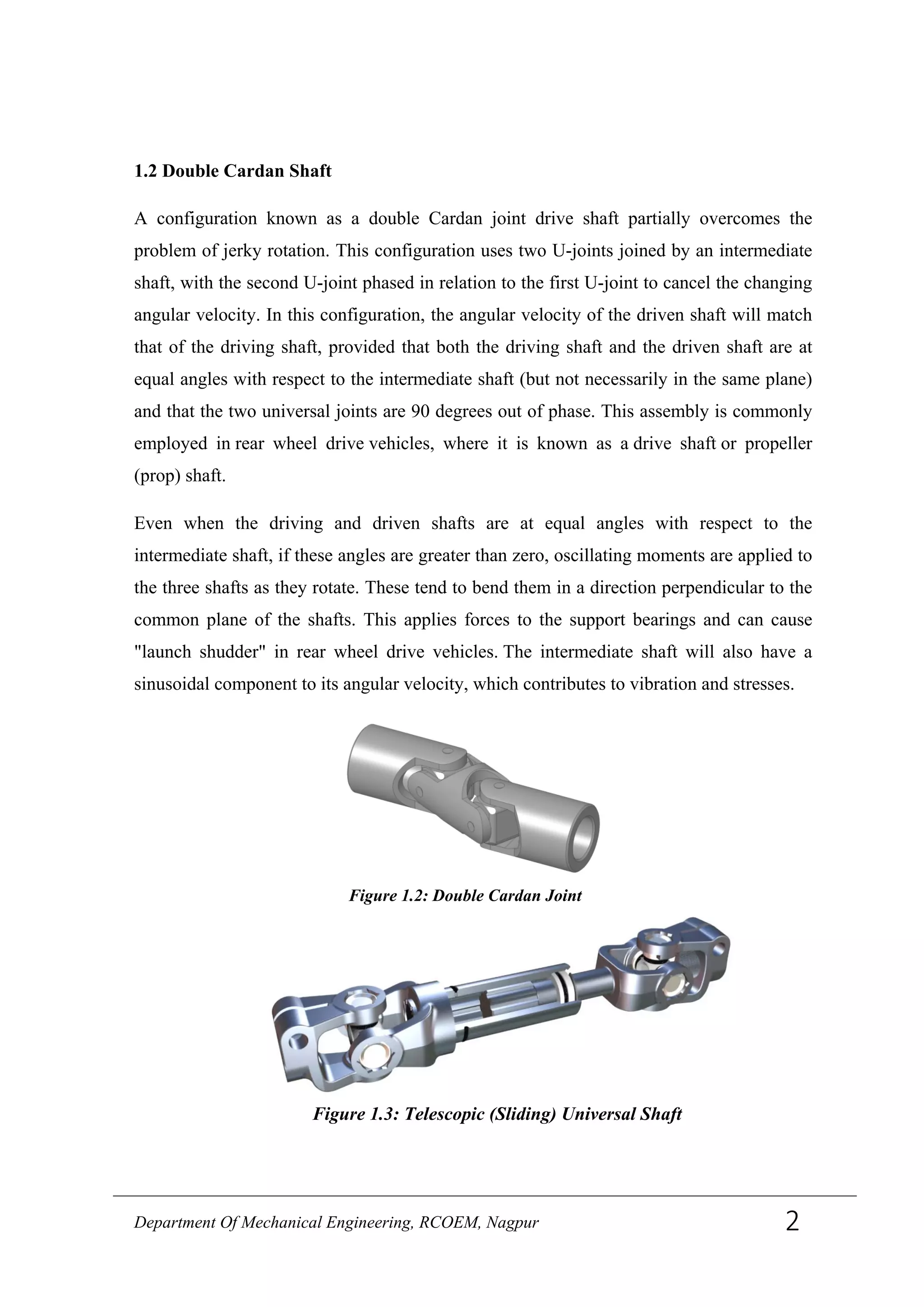 1.2 Double Cardan Shaft
A configuration known as a double Cardan joint drive shaft partially overcomes the
problem of jerky rotation. This configuration uses two U-joints joined by an intermediate
shaft, with the second U-joint phased in relation to the first U-joint to cancel the changing
angular velocity. In this configuration, the angular velocity of the driven shaft will match
that of the driving shaft, provided that both the driving shaft and the driven shaft are at
equal angles with respect to the intermediate shaft (but not necessarily in the same plane)
and that the two universal joints are 90 degrees out of phase. This assembly is commonly
employed in rear wheel drive vehicles, where it is known as a drive shaft or propeller
(prop) shaft.
Even when the driving and driven shafts are at equal angles with respect to the
intermediate shaft, if these angles are greater than zero, oscillating moments are applied to
the three shafts as they rotate. These tend to bend them in a direction perpendicular to the
common plane of the shafts. This applies forces to the support bearings and can cause
"launch shudder" in rear wheel drive vehicles. The intermediate shaft will also have a
sinusoidal component to its angular velocity, which contributes to vibration and stresses.
Figure 1.3: Telescopic (Sliding) Universal Shaft
Figure 1.2: Double Cardan Joint
Department Of Mechanical Engineering, RCOEM, Nagpur 2
 
