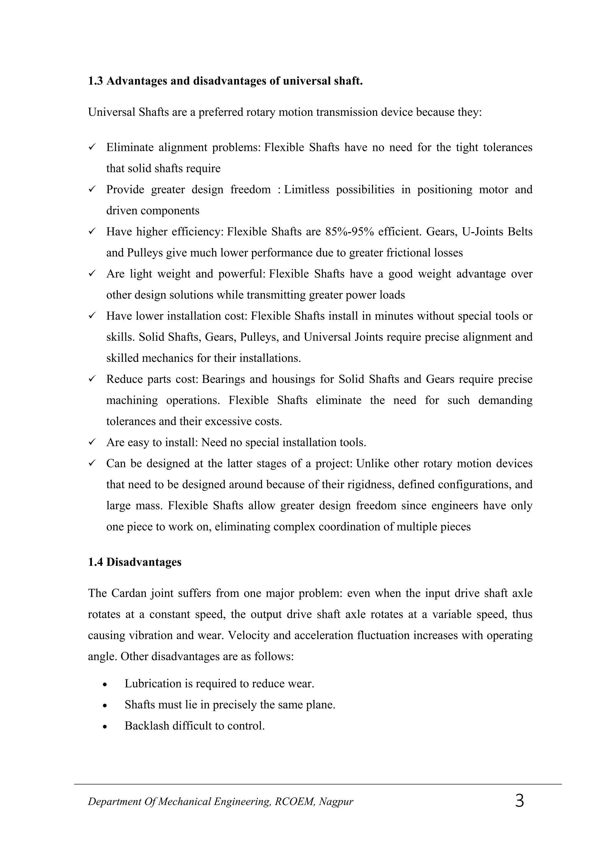 1.3 Advantages and disadvantages of universal shaft.
Universal Shafts are a preferred rotary motion transmission device because they:
 Eliminate alignment problems: Flexible Shafts have no need for the tight tolerances
that solid shafts require
 Provide greater design freedom : Limitless possibilities in positioning motor and
driven components
 Have higher efficiency: Flexible Shafts are 85%-95% efficient. Gears, U-Joints Belts
and Pulleys give much lower performance due to greater frictional losses
 Are light weight and powerful: Flexible Shafts have a good weight advantage over
other design solutions while transmitting greater power loads
 Have lower installation cost: Flexible Shafts install in minutes without special tools or
skills. Solid Shafts, Gears, Pulleys, and Universal Joints require precise alignment and
skilled mechanics for their installations.
 Reduce parts cost: Bearings and housings for Solid Shafts and Gears require precise
machining operations. Flexible Shafts eliminate the need for such demanding
tolerances and their excessive costs.
 Are easy to install: Need no special installation tools.
 Can be designed at the latter stages of a project: Unlike other rotary motion devices
that need to be designed around because of their rigidness, defined configurations, and
large mass. Flexible Shafts allow greater design freedom since engineers have only
one piece to work on, eliminating complex coordination of multiple pieces
1.4 Disadvantages
The Cardan joint suffers from one major problem: even when the input drive shaft axle
rotates at a constant speed, the output drive shaft axle rotates at a variable speed, thus
causing vibration and wear. Velocity and acceleration fluctuation increases with operating
angle. Other disadvantages are as follows:
• Lubrication is required to reduce wear.
• Shafts must lie in precisely the same plane.
• Backlash difficult to control.
Department Of Mechanical Engineering, RCOEM, Nagpur 3
 