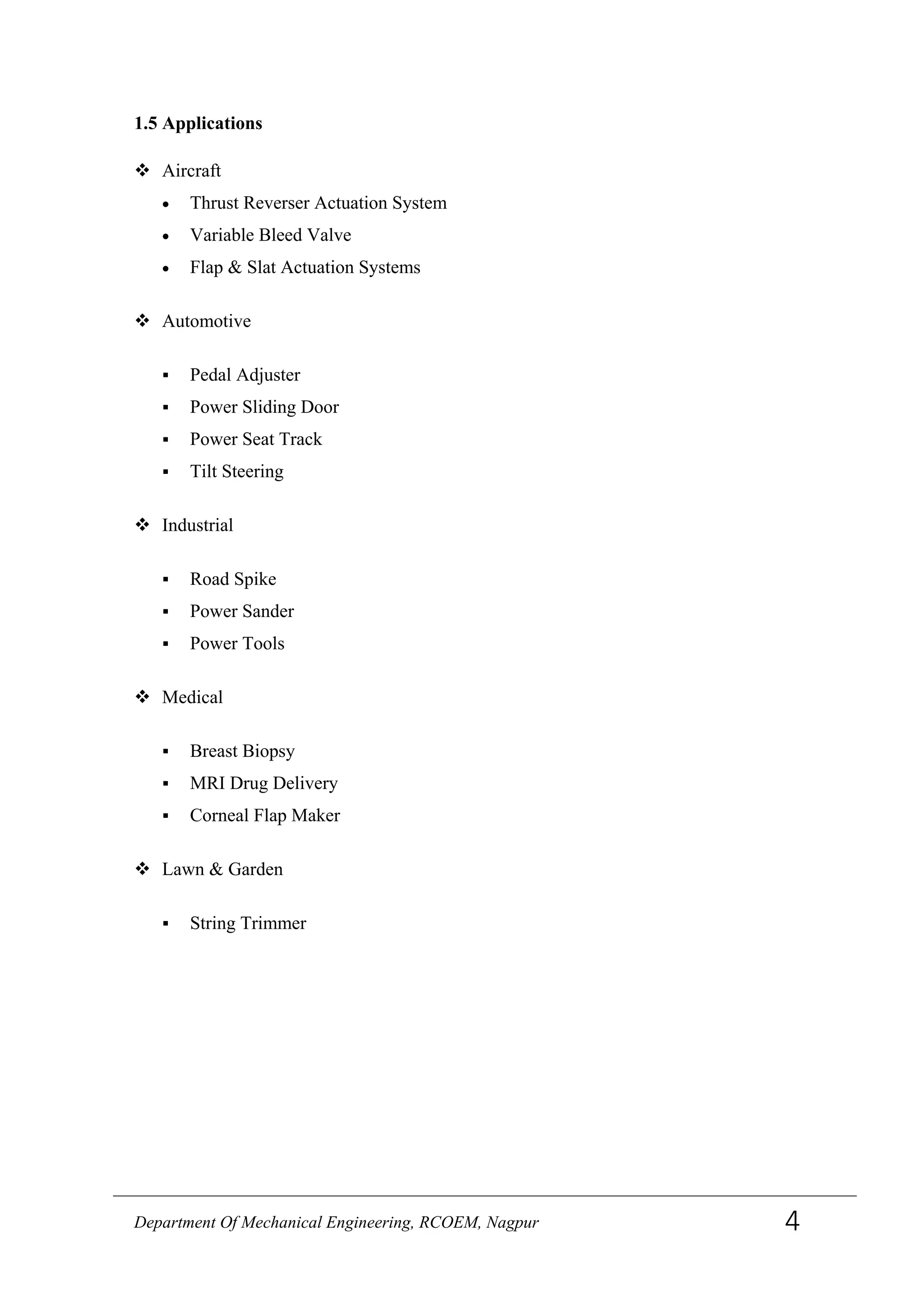1.5 Applications
 Aircraft
• Thrust Reverser Actuation System
• Variable Bleed Valve
• Flap & Slat Actuation Systems
 Automotive
 Pedal Adjuster
 Power Sliding Door
 Power Seat Track
 Tilt Steering
 Industrial
 Road Spike
 Power Sander
 Power Tools
 Medical
 Breast Biopsy
 MRI Drug Delivery
 Corneal Flap Maker
 Lawn & Garden
 String Trimmer
Department Of Mechanical Engineering, RCOEM, Nagpur 4
 