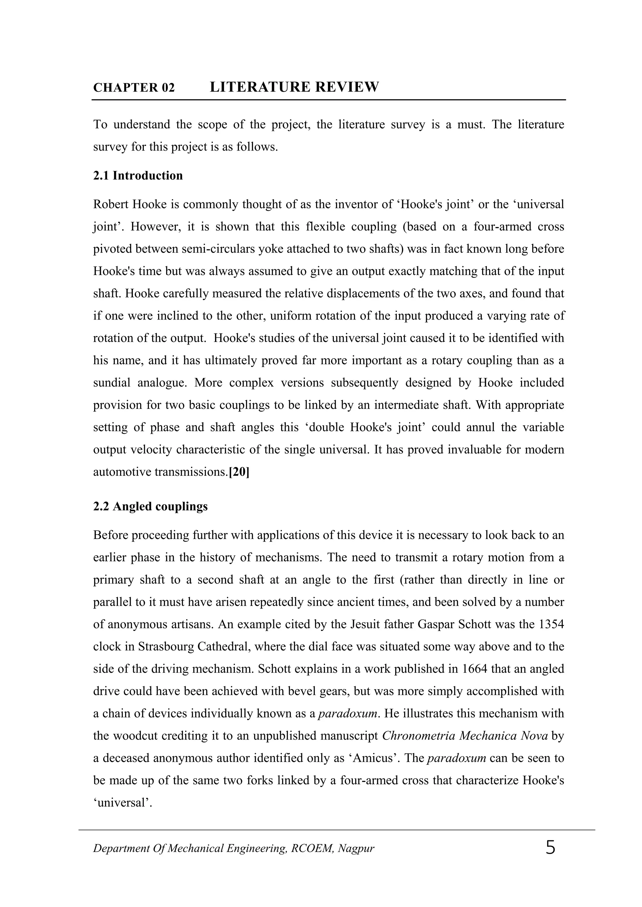 CHAPTER 02 LITERATURE REVIEW
To understand the scope of the project, the literature survey is a must. The literature
survey for this project is as follows.
2.1 Introduction
Robert Hooke is commonly thought of as the inventor of ‘Hooke's joint’ or the ‘universal
joint’. However, it is shown that this flexible coupling (based on a four-armed cross
pivoted between semi-circulars yoke attached to two shafts) was in fact known long before
Hooke's time but was always assumed to give an output exactly matching that of the input
shaft. Hooke carefully measured the relative displacements of the two axes, and found that
if one were inclined to the other, uniform rotation of the input produced a varying rate of
rotation of the output. Hooke's studies of the universal joint caused it to be identified with
his name, and it has ultimately proved far more important as a rotary coupling than as a
sundial analogue. More complex versions subsequently designed by Hooke included
provision for two basic couplings to be linked by an intermediate shaft. With appropriate
setting of phase and shaft angles this ‘double Hooke's joint’ could annul the variable
output velocity characteristic of the single universal. It has proved invaluable for modern
automotive transmissions.[20]
2.2 Angled couplings
Before proceeding further with applications of this device it is necessary to look back to an
earlier phase in the history of mechanisms. The need to transmit a rotary motion from a
primary shaft to a second shaft at an angle to the first (rather than directly in line or
parallel to it must have arisen repeatedly since ancient times, and been solved by a number
of anonymous artisans. An example cited by the Jesuit father Gaspar Schott was the 1354
clock in Strasbourg Cathedral, where the dial face was situated some way above and to the
side of the driving mechanism. Schott explains in a work published in 1664 that an angled
drive could have been achieved with bevel gears, but was more simply accomplished with
a chain of devices individually known as a paradoxum. He illustrates this mechanism with
the woodcut crediting it to an unpublished manuscript Chronometria Mechanica Nova by
a deceased anonymous author identified only as ‘Amicus’. The paradoxum can be seen to
be made up of the same two forks linked by a four-armed cross that characterize Hooke's
‘universal’.
Department Of Mechanical Engineering, RCOEM, Nagpur 5
 