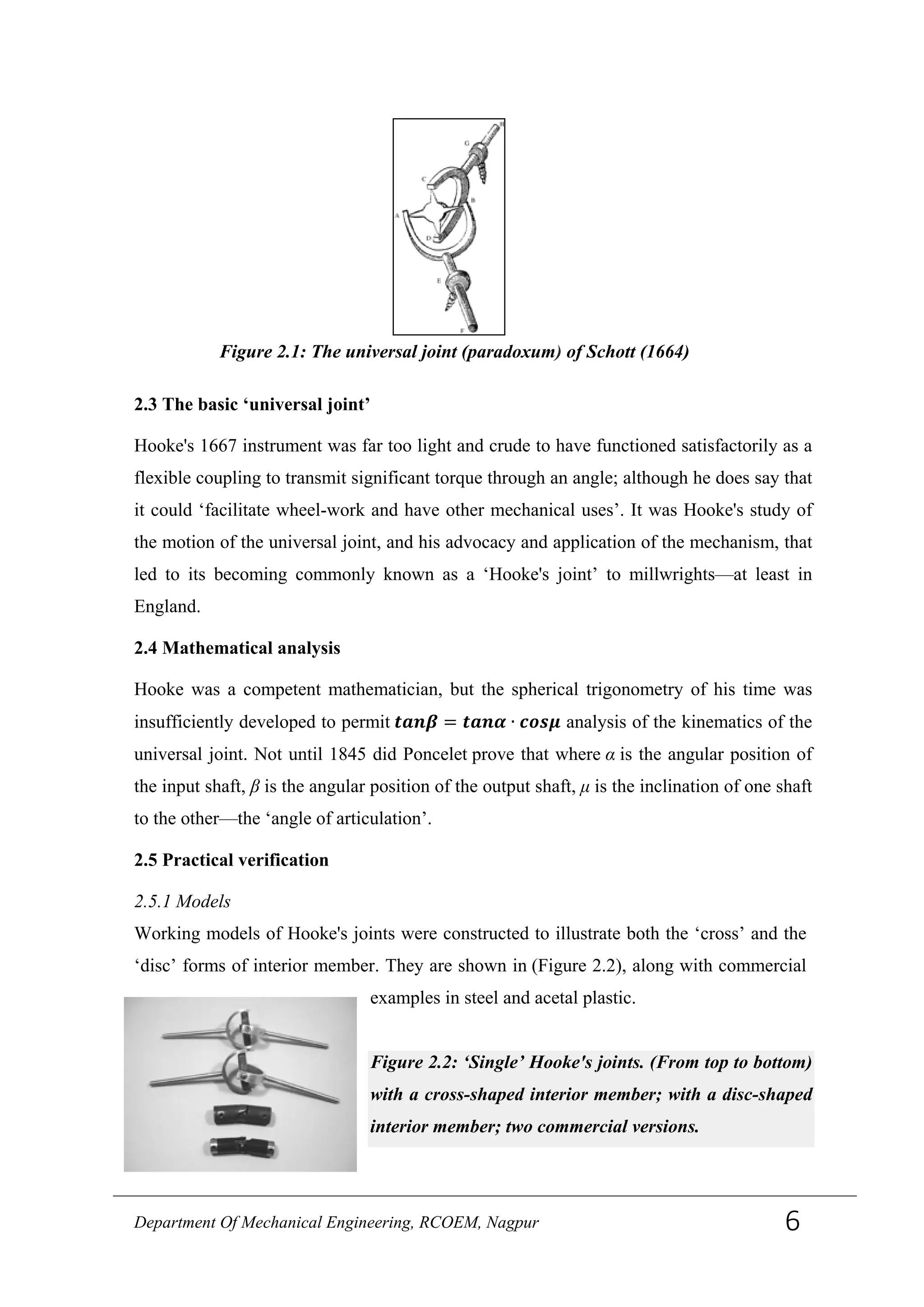 2.3 The basic ‘universal joint’
Hooke's 1667 instrument was far too light and crude to have functioned satisfactorily as a
flexible coupling to transmit significant torque through an angle; although he does say that
it could ‘facilitate wheel-work and have other mechanical uses’. It was Hooke's study of
the motion of the universal joint, and his advocacy and application of the mechanism, that
led to its becoming commonly known as a ‘Hooke's joint’ to millwrights—at least in
England.
2.4 Mathematical analysis
Hooke was a competent mathematician, but the spherical trigonometry of his time was
insufficiently developed to permit 𝒕𝒂𝒏𝜷 = 𝒕𝒂𝒏𝜶 ∙ 𝒄𝒐𝒔𝝁 analysis of the kinematics of the
universal joint. Not until 1845 did Poncelet prove that where α is the angular position of
the input shaft, β is the angular position of the output shaft, μ is the inclination of one shaft
to the other—the ‘angle of articulation’.
2.5 Practical verification
2.5.1 Models
Working models of Hooke's joints were constructed to illustrate both the ‘cross’ and the
‘disc’ forms of interior member. They are shown in (Figure 2.2), along with commercial
examples in steel and acetal plastic.
Figure 2.2: ‘Single’ Hooke's joints. (From top to bottom)
with a cross-shaped interior member; with a disc-shaped
interior member; two commercial versions.
Figure 2.1: The universal joint (paradoxum) of Schott (1664)
Department Of Mechanical Engineering, RCOEM, Nagpur 6
 