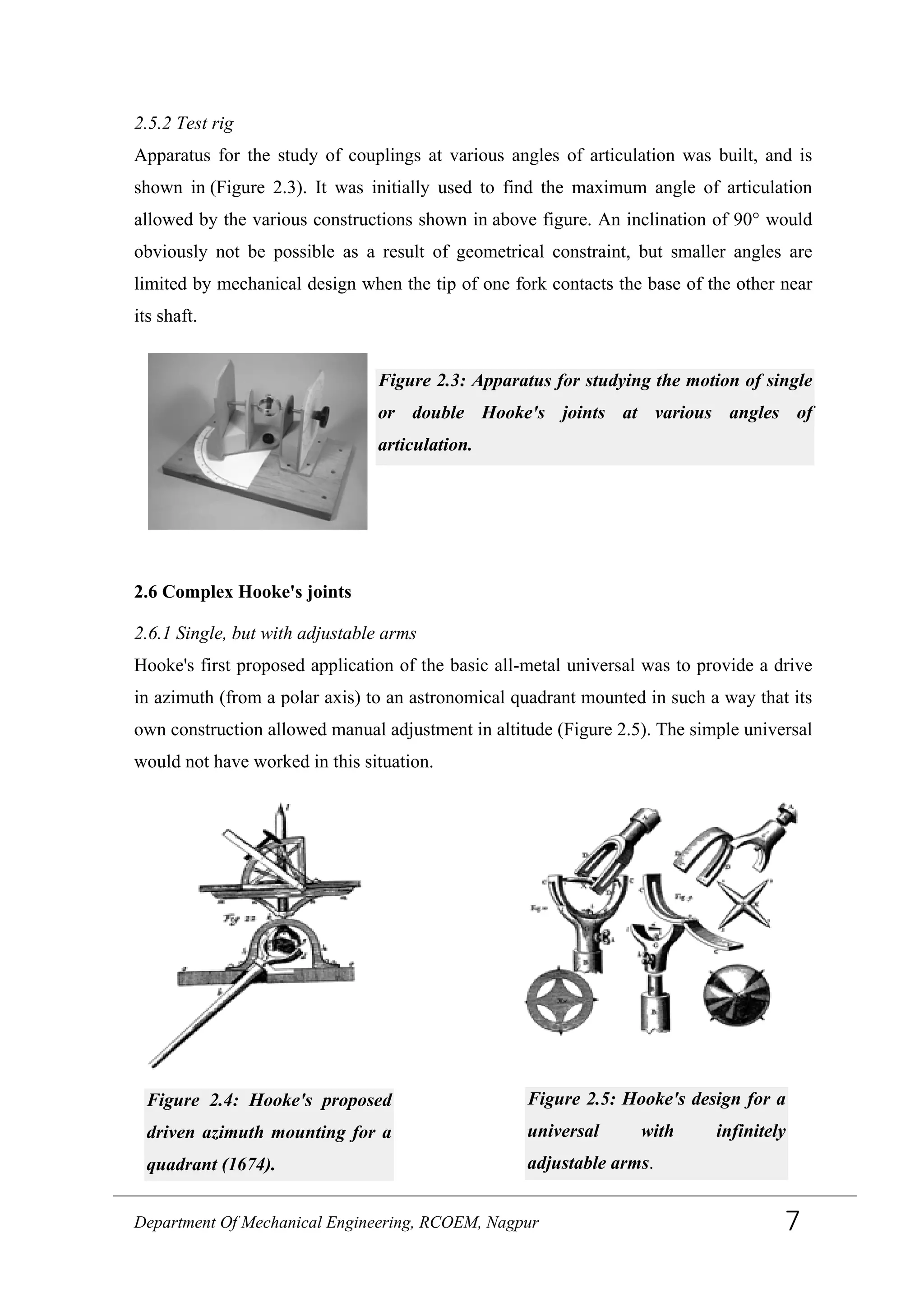 2.5.2 Test rig
Apparatus for the study of couplings at various angles of articulation was built, and is
shown in (Figure 2.3). It was initially used to find the maximum angle of articulation
allowed by the various constructions shown in above figure. An inclination of 90° would
obviously not be possible as a result of geometrical constraint, but smaller angles are
limited by mechanical design when the tip of one fork contacts the base of the other near
its shaft.
Figure 2.3: Apparatus for studying the motion of single
or double Hooke's joints at various angles of
articulation.
2.6 Complex Hooke's joints
2.6.1 Single, but with adjustable arms
Hooke's first proposed application of the basic all-metal universal was to provide a drive
in azimuth (from a polar axis) to an astronomical quadrant mounted in such a way that its
own construction allowed manual adjustment in altitude (Figure 2.5). The simple universal
would not have worked in this situation.
Figure 2.4: Hooke's proposed
driven azimuth mounting for a
quadrant (1674).
Figure 2.5: Hooke's design for a
universal with infinitely
adjustable arms.
Department Of Mechanical Engineering, RCOEM, Nagpur 7
 