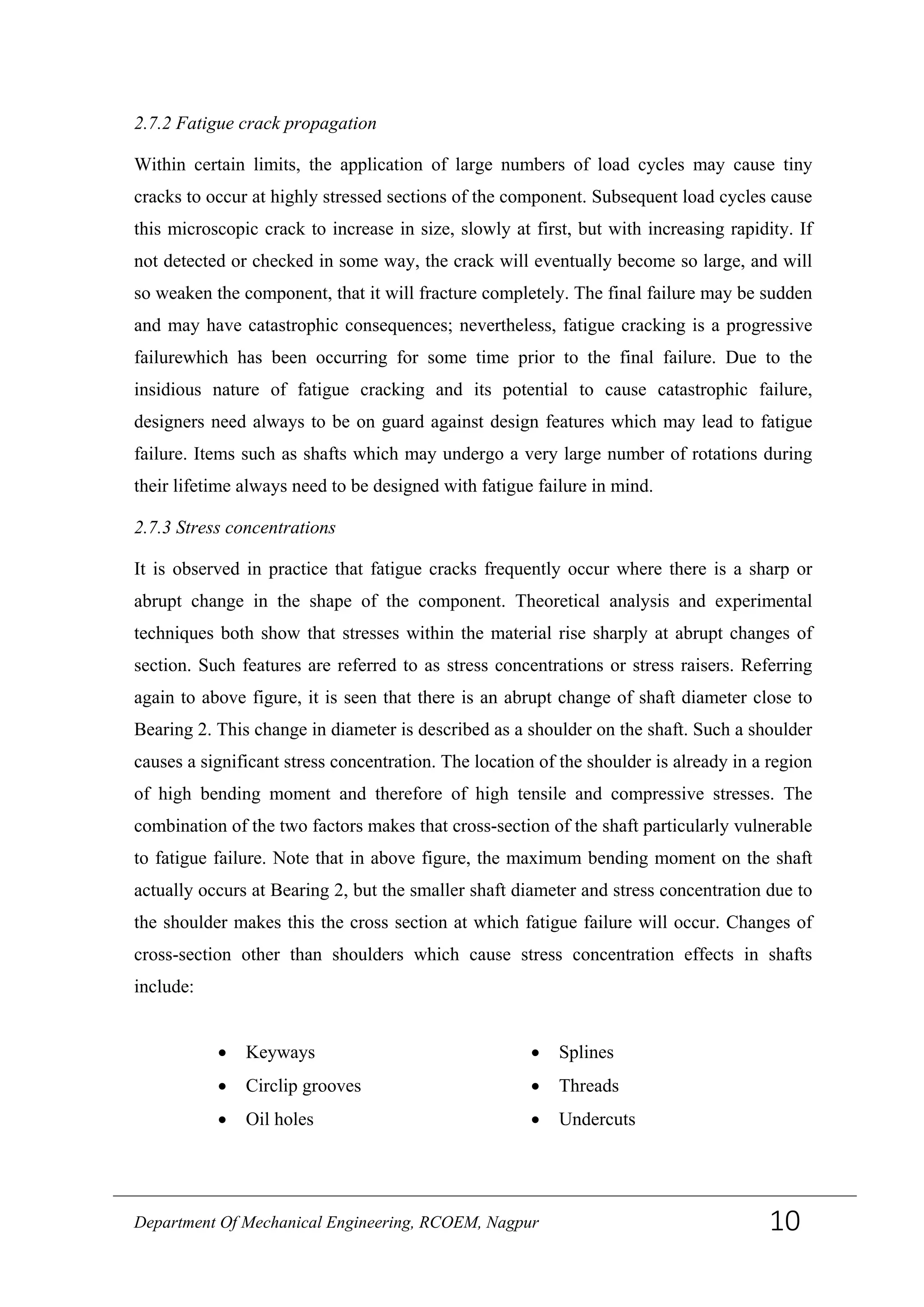 2.7.2 Fatigue crack propagation
Within certain limits, the application of large numbers of load cycles may cause tiny
cracks to occur at highly stressed sections of the component. Subsequent load cycles cause
this microscopic crack to increase in size, slowly at first, but with increasing rapidity. If
not detected or checked in some way, the crack will eventually become so large, and will
so weaken the component, that it will fracture completely. The final failure may be sudden
and may have catastrophic consequences; nevertheless, fatigue cracking is a progressive
failurewhich has been occurring for some time prior to the final failure. Due to the
insidious nature of fatigue cracking and its potential to cause catastrophic failure,
designers need always to be on guard against design features which may lead to fatigue
failure. Items such as shafts which may undergo a very large number of rotations during
their lifetime always need to be designed with fatigue failure in mind.
2.7.3 Stress concentrations
It is observed in practice that fatigue cracks frequently occur where there is a sharp or
abrupt change in the shape of the component. Theoretical analysis and experimental
techniques both show that stresses within the material rise sharply at abrupt changes of
section. Such features are referred to as stress concentrations or stress raisers. Referring
again to above figure, it is seen that there is an abrupt change of shaft diameter close to
Bearing 2. This change in diameter is described as a shoulder on the shaft. Such a shoulder
causes a significant stress concentration. The location of the shoulder is already in a region
of high bending moment and therefore of high tensile and compressive stresses. The
combination of the two factors makes that cross-section of the shaft particularly vulnerable
to fatigue failure. Note that in above figure, the maximum bending moment on the shaft
actually occurs at Bearing 2, but the smaller shaft diameter and stress concentration due to
the shoulder makes this the cross section at which fatigue failure will occur. Changes of
cross-section other than shoulders which cause stress concentration effects in shafts
include:
• Keyways • Splines
• Circlip grooves • Threads
• Oil holes • Undercuts
Department Of Mechanical Engineering, RCOEM, Nagpur 10
 