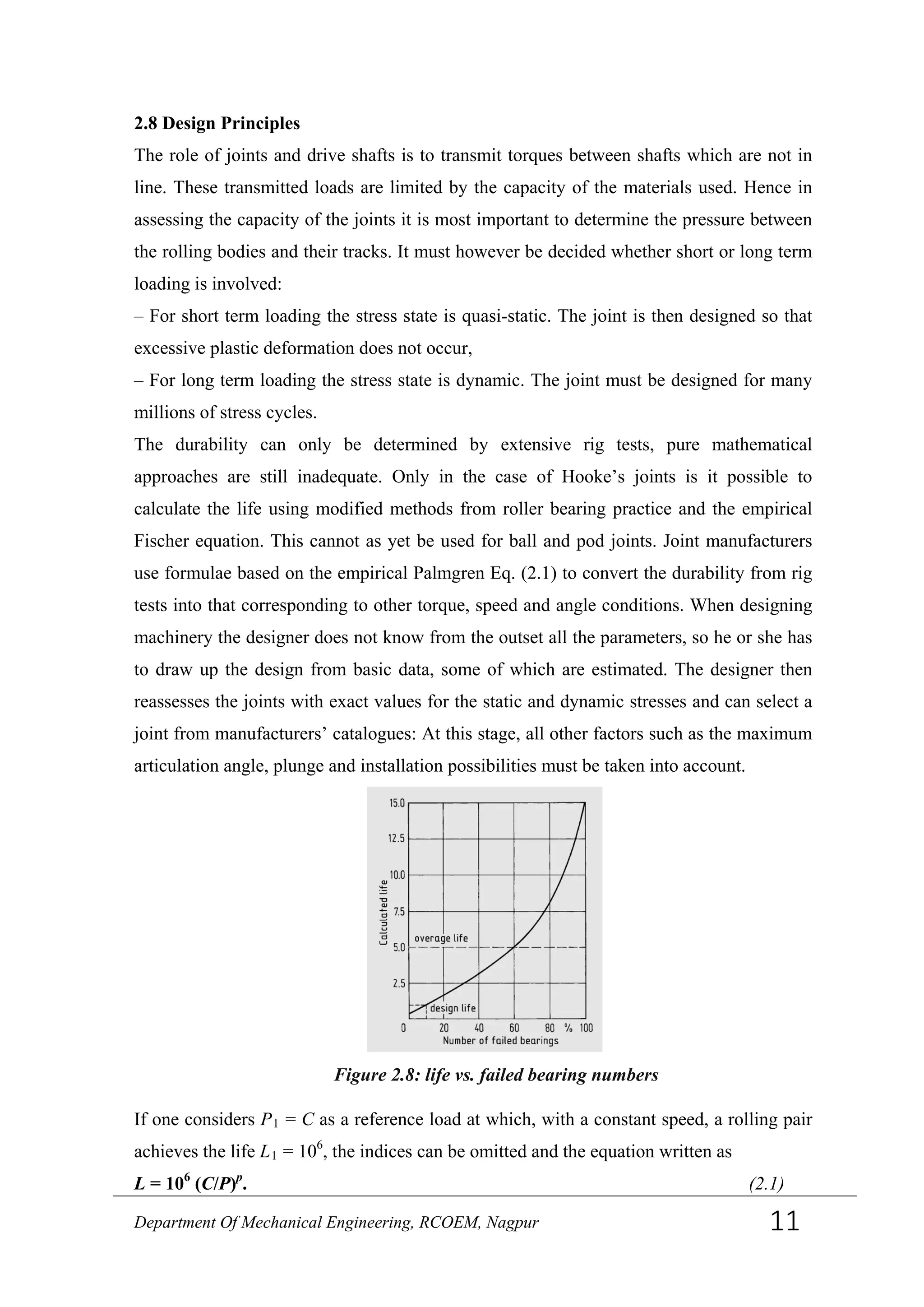 2.8 Design Principles
The role of joints and drive shafts is to transmit torques between shafts which are not in
line. These transmitted loads are limited by the capacity of the materials used. Hence in
assessing the capacity of the joints it is most important to determine the pressure between
the rolling bodies and their tracks. It must however be decided whether short or long term
loading is involved:
– For short term loading the stress state is quasi-static. The joint is then designed so that
excessive plastic deformation does not occur,
– For long term loading the stress state is dynamic. The joint must be designed for many
millions of stress cycles.
The durability can only be determined by extensive rig tests, pure mathematical
approaches are still inadequate. Only in the case of Hooke’s joints is it possible to
calculate the life using modified methods from roller bearing practice and the empirical
Fischer equation. This cannot as yet be used for ball and pod joints. Joint manufacturers
use formulae based on the empirical Palmgren Eq. (2.1) to convert the durability from rig
tests into that corresponding to other torque, speed and angle conditions. When designing
machinery the designer does not know from the outset all the parameters, so he or she has
to draw up the design from basic data, some of which are estimated. The designer then
reassesses the joints with exact values for the static and dynamic stresses and can select a
joint from manufacturers’ catalogues: At this stage, all other factors such as the maximum
articulation angle, plunge and installation possibilities must be taken into account.
If one considers P1 = C as a reference load at which, with a constant speed, a rolling pair
achieves the life L1 = 106
, the indices can be omitted and the equation written as
L = 106
(C/P)p
. (2.1)
Figure 2.8: life vs. failed bearing numbers
Department Of Mechanical Engineering, RCOEM, Nagpur 11
 