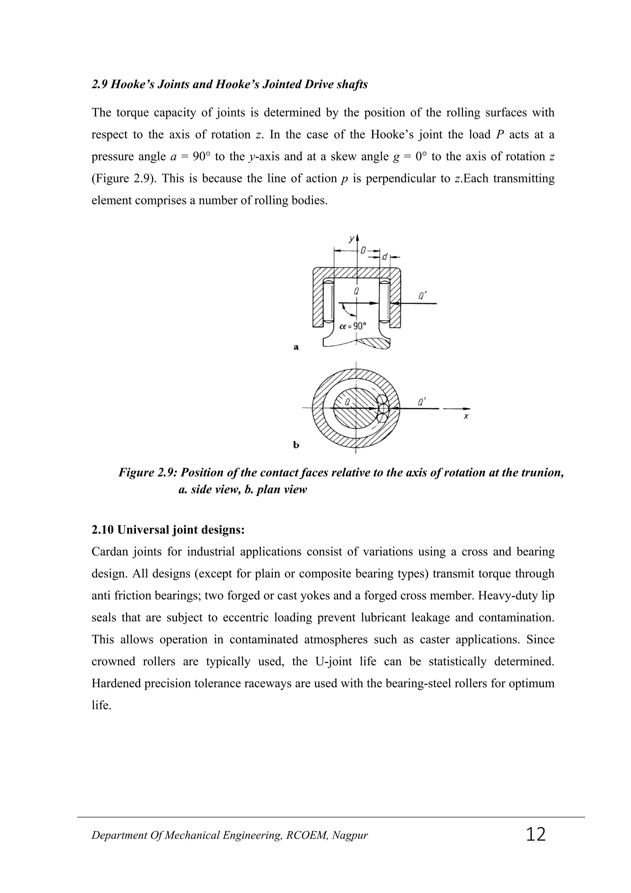 2.9 Hooke’s Joints and Hooke’s Jointed Drive shafts
The torque capacity of joints is determined by the position of the rolling surfaces with
respect to the axis of rotation z. In the case of the Hooke’s joint the load P acts at a
pressure angle a = 90° to the y-axis and at a skew angle g = 0° to the axis of rotation z
(Figure 2.9). This is because the line of action p is perpendicular to z.Each transmitting
element comprises a number of rolling bodies.
2.10 Universal joint designs:
Cardan joints for industrial applications consist of variations using a cross and bearing
design. All designs (except for plain or composite bearing types) transmit torque through
anti friction bearings; two forged or cast yokes and a forged cross member. Heavy-duty lip
seals that are subject to eccentric loading prevent lubricant leakage and contamination.
This allows operation in contaminated atmospheres such as caster applications. Since
crowned rollers are typically used, the U-joint life can be statistically determined.
Hardened precision tolerance raceways are used with the bearing-steel rollers for optimum
life.
Figure 2.9: Position of the contact faces relative to the axis of rotation at the trunion,
a. side view, b. plan view
Department Of Mechanical Engineering, RCOEM, Nagpur 12
 