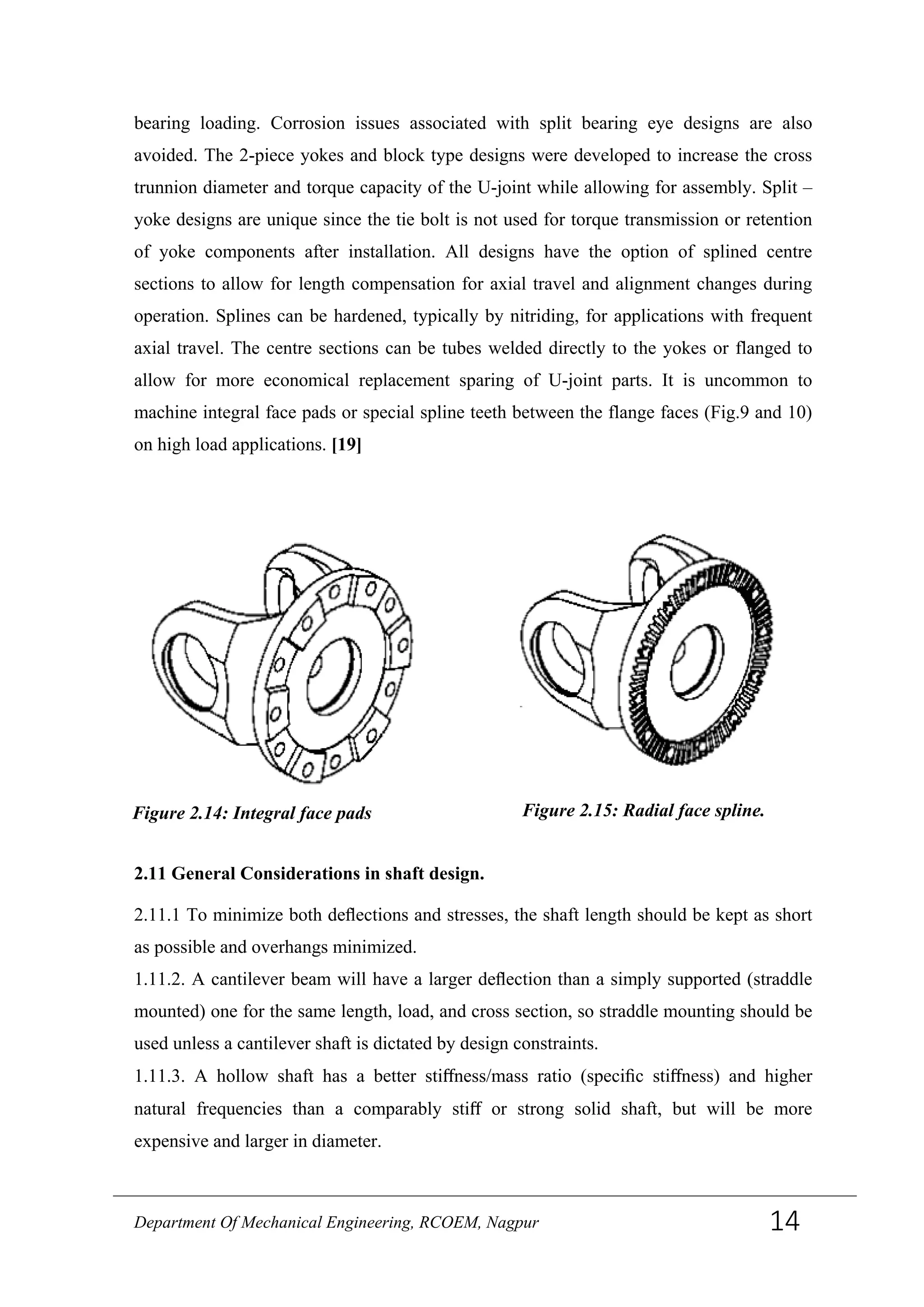 bearing loading. Corrosion issues associated with split bearing eye designs are also
avoided. The 2-piece yokes and block type designs were developed to increase the cross
trunnion diameter and torque capacity of the U-joint while allowing for assembly. Split –
yoke designs are unique since the tie bolt is not used for torque transmission or retention
of yoke components after installation. All designs have the option of splined centre
sections to allow for length compensation for axial travel and alignment changes during
operation. Splines can be hardened, typically by nitriding, for applications with frequent
axial travel. The centre sections can be tubes welded directly to the yokes or flanged to
allow for more economical replacement sparing of U-joint parts. It is uncommon to
machine integral face pads or special spline teeth between the flange faces (Fig.9 and 10)
on high load applications. [19]
2.11 General Considerations in shaft design.
2.11.1 To minimize both deﬂections and stresses, the shaft length should be kept as short
as possible and overhangs minimized.
1.11.2. A cantilever beam will have a larger deﬂection than a simply supported (straddle
mounted) one for the same length, load, and cross section, so straddle mounting should be
used unless a cantilever shaft is dictated by design constraints.
1.11.3. A hollow shaft has a better stiﬀness/mass ratio (speciﬁc stiﬀness) and higher
natural frequencies than a comparably stiﬀ or strong solid shaft, but will be more
expensive and larger in diameter.
Figure 2.15: Radial face spline.Figure 2.14: Integral face pads
Department Of Mechanical Engineering, RCOEM, Nagpur 14
 