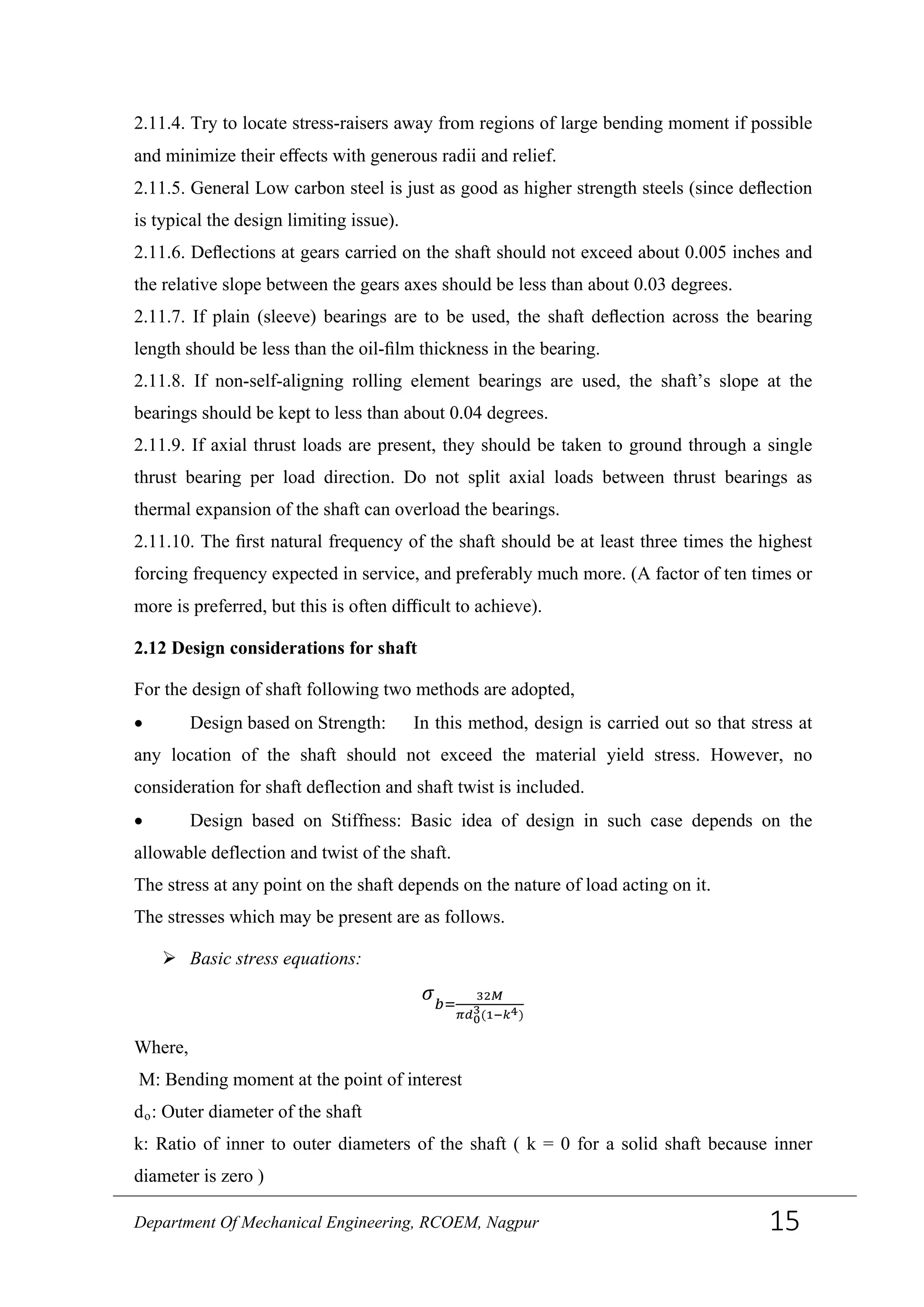 2.11.4. Try to locate stress-raisers away from regions of large bending moment if possible
and minimize their eﬀects with generous radii and relief.
2.11.5. General Low carbon steel is just as good as higher strength steels (since deﬂection
is typical the design limiting issue).
2.11.6. Deﬂections at gears carried on the shaft should not exceed about 0.005 inches and
the relative slope between the gears axes should be less than about 0.03 degrees.
2.11.7. If plain (sleeve) bearings are to be used, the shaft deﬂection across the bearing
length should be less than the oil-ﬁlm thickness in the bearing.
2.11.8. If non-self-aligning rolling element bearings are used, the shaft’s slope at the
bearings should be kept to less than about 0.04 degrees.
2.11.9. If axial thrust loads are present, they should be taken to ground through a single
thrust bearing per load direction. Do not split axial loads between thrust bearings as
thermal expansion of the shaft can overload the bearings.
2.11.10. The ﬁrst natural frequency of the shaft should be at least three times the highest
forcing frequency expected in service, and preferably much more. (A factor of ten times or
more is preferred, but this is often diﬃcult to achieve).
2.12 Design considerations for shaft
For the design of shaft following two methods are adopted,
• Design based on Strength: In this method, design is carried out so that stress at
any location of the shaft should not exceed the material yield stress. However, no
consideration for shaft deflection and shaft twist is included.
• Design based on Stiffness: Basic idea of design in such case depends on the
allowable deflection and twist of the shaft.
The stress at any point on the shaft depends on the nature of load acting on it.
The stresses which may be present are as follows.
 Basic stress equations:
𝜎 𝑏=
32𝑀
𝜋𝑑0
3(1−𝑘4)
Where,
M: Bending moment at the point of interest
do: Outer diameter of the shaft
k: Ratio of inner to outer diameters of the shaft ( k = 0 for a solid shaft because inner
diameter is zero )
Department Of Mechanical Engineering, RCOEM, Nagpur 15
 