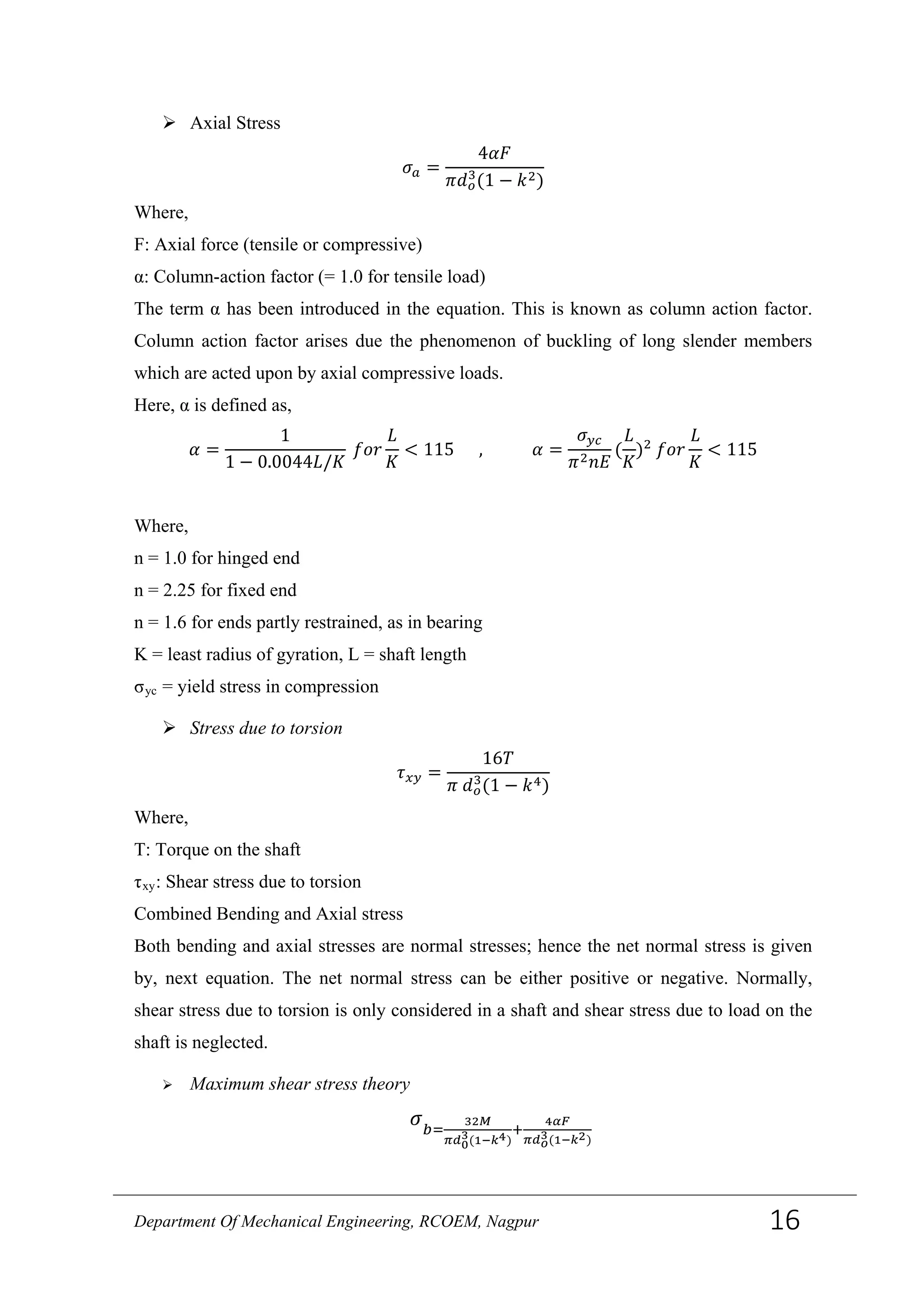  Axial Stress
𝜎 𝑎 =
4𝛼𝐹
𝜋𝑑 𝑜
3
(1 − 𝑘2)
Where,
F: Axial force (tensile or compressive)
α: Column-action factor (= 1.0 for tensile load)
The term α has been introduced in the equation. This is known as column action factor.
Column action factor arises due the phenomenon of buckling of long slender members
which are acted upon by axial compressive loads.
Here, α is defined as,
𝛼 =
1
1 − 0.0044𝐿/𝐾
𝑓𝑜𝑟
𝐿
𝐾
< 115 , 𝛼 =
𝜎 𝑦𝑐
𝜋2 𝑛𝐸
(
𝐿
𝐾
)2
𝑓𝑜𝑟
𝐿
𝐾
< 115
Where,
n = 1.0 for hinged end
n = 2.25 for fixed end
n = 1.6 for ends partly restrained, as in bearing
K = least radius of gyration, L = shaft length
σyc = yield stress in compression
 Stress due to torsion
𝜏 𝑥𝑦 =
16𝑇
𝜋 𝑑 𝑜
3
(1 − 𝑘4)
Where,
T: Torque on the shaft
τxy: Shear stress due to torsion
Combined Bending and Axial stress
Both bending and axial stresses are normal stresses; hence the net normal stress is given
by, next equation. The net normal stress can be either positive or negative. Normally,
shear stress due to torsion is only considered in a shaft and shear stress due to load on the
shaft is neglected.
 Maximum shear stress theory
𝜎 𝑏=
32𝑀
𝜋𝑑0
3(1−𝑘4)
+
4𝛼𝐹
𝜋𝑑 𝑜
3(1−𝑘2)
Department Of Mechanical Engineering, RCOEM, Nagpur 16
 