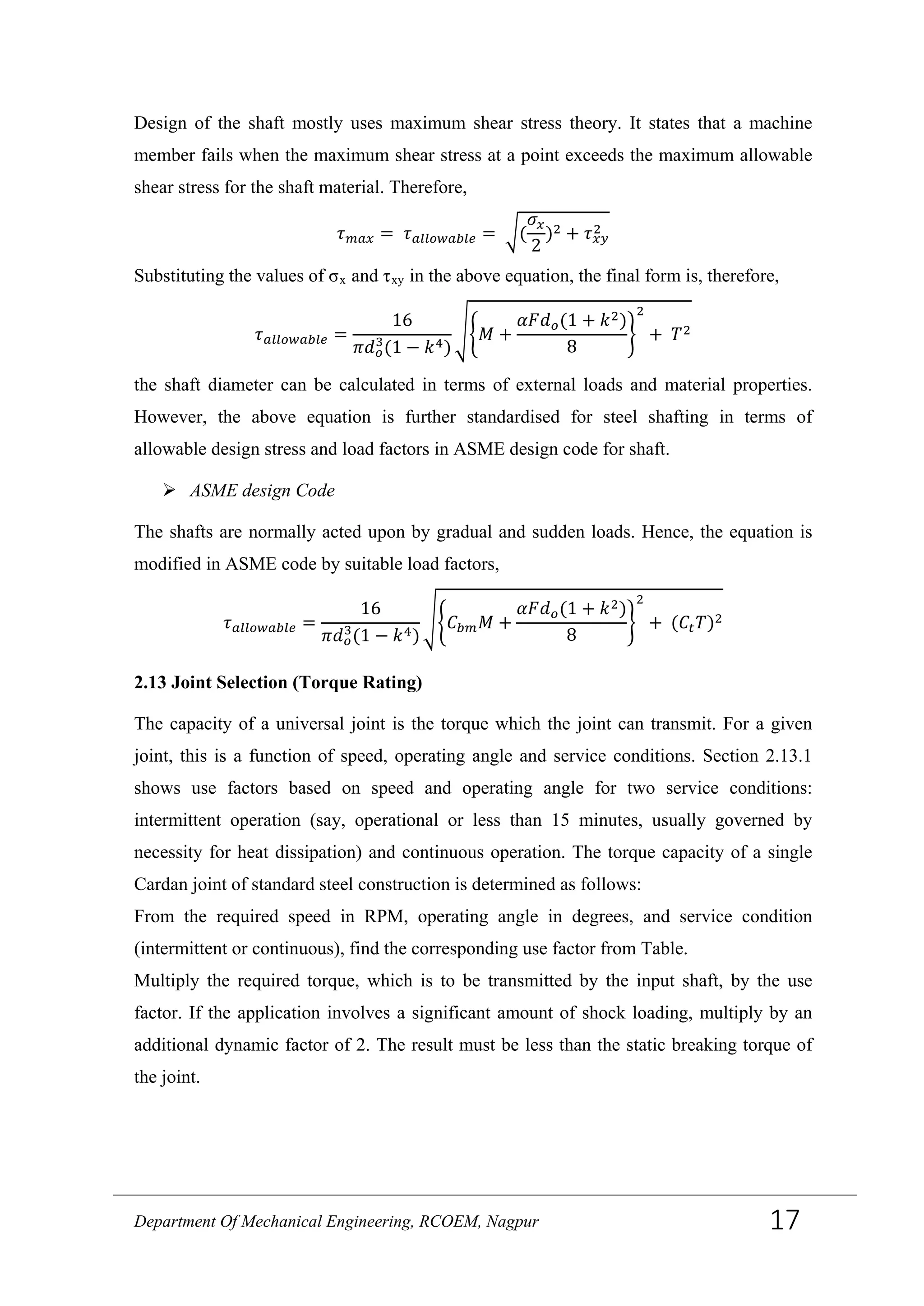 Design of the shaft mostly uses maximum shear stress theory. It states that a machine
member fails when the maximum shear stress at a point exceeds the maximum allowable
shear stress for the shaft material. Therefore,
𝜏 𝑚𝑎𝑥 = 𝜏 𝑎𝑙𝑙𝑜𝑤𝑎𝑏𝑙𝑒 = �(
𝜎𝑥
2
)2 + 𝜏 𝑥𝑦
2
Substituting the values of σx and τxy in the above equation, the final form is, therefore,
𝜏 𝑎𝑙𝑙𝑜𝑤𝑎𝑏𝑙𝑒 =
16
𝜋𝑑 𝑜
3
(1 − 𝑘4)
��𝑀 +
𝛼𝐹𝑑 𝑜(1 + 𝑘2)
8
�
2
+ 𝑇2
the shaft diameter can be calculated in terms of external loads and material properties.
However, the above equation is further standardised for steel shafting in terms of
allowable design stress and load factors in ASME design code for shaft.
 ASME design Code
The shafts are normally acted upon by gradual and sudden loads. Hence, the equation is
modified in ASME code by suitable load factors,
𝜏 𝑎𝑙𝑙𝑜𝑤𝑎𝑏𝑙𝑒 =
16
𝜋𝑑 𝑜
3
(1 − 𝑘4)
��𝐶 𝑏𝑚 𝑀 +
𝛼𝐹𝑑 𝑜(1 + 𝑘2)
8
�
2
+ (𝐶𝑡 𝑇)2
2.13 Joint Selection (Torque Rating)
The capacity of a universal joint is the torque which the joint can transmit. For a given
joint, this is a function of speed, operating angle and service conditions. Section 2.13.1
shows use factors based on speed and operating angle for two service conditions:
intermittent operation (say, operational or less than 15 minutes, usually governed by
necessity for heat dissipation) and continuous operation. The torque capacity of a single
Cardan joint of standard steel construction is determined as follows:
From the required speed in RPM, operating angle in degrees, and service condition
(intermittent or continuous), find the corresponding use factor from Table.
Multiply the required torque, which is to be transmitted by the input shaft, by the use
factor. If the application involves a significant amount of shock loading, multiply by an
additional dynamic factor of 2. The result must be less than the static breaking torque of
the joint.
Department Of Mechanical Engineering, RCOEM, Nagpur 17
 