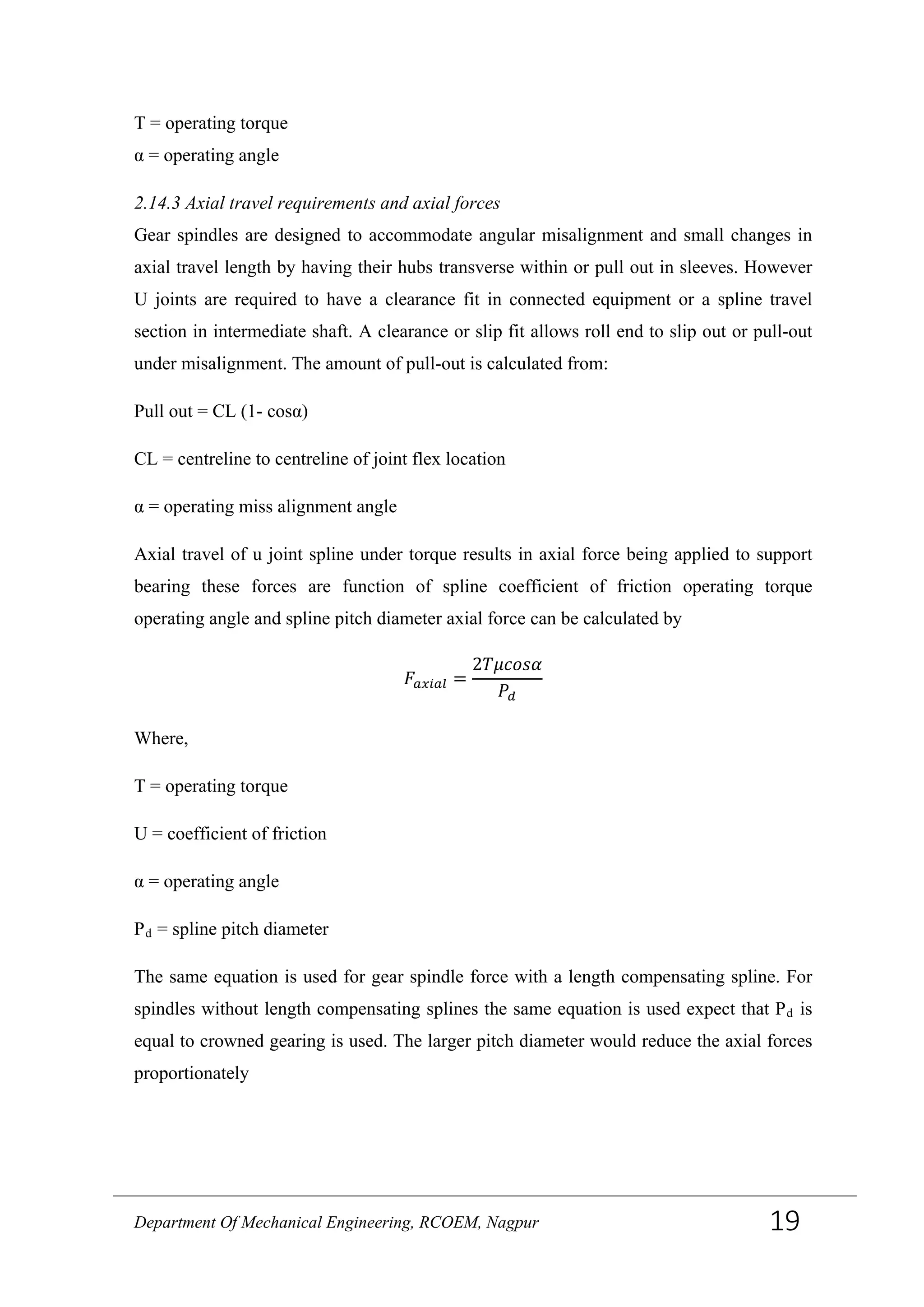 T = operating torque
α = operating angle
2.14.3 Axial travel requirements and axial forces
Gear spindles are designed to accommodate angular misalignment and small changes in
axial travel length by having their hubs transverse within or pull out in sleeves. However
U joints are required to have a clearance fit in connected equipment or a spline travel
section in intermediate shaft. A clearance or slip fit allows roll end to slip out or pull-out
under misalignment. The amount of pull-out is calculated from:
Pull out = CL (1- cosα)
CL = centreline to centreline of joint flex location
α = operating miss alignment angle
Axial travel of u joint spline under torque results in axial force being applied to support
bearing these forces are function of spline coefficient of friction operating torque
operating angle and spline pitch diameter axial force can be calculated by
𝐹𝑎𝑥𝑖𝑎𝑙 =
2𝑇𝜇𝑐𝑜𝑠𝛼
𝑃𝑑
Where,
T = operating torque
U = coefficient of friction
α = operating angle
Pd = spline pitch diameter
The same equation is used for gear spindle force with a length compensating spline. For
spindles without length compensating splines the same equation is used expect that Pd is
equal to crowned gearing is used. The larger pitch diameter would reduce the axial forces
proportionately
Department Of Mechanical Engineering, RCOEM, Nagpur 19
 