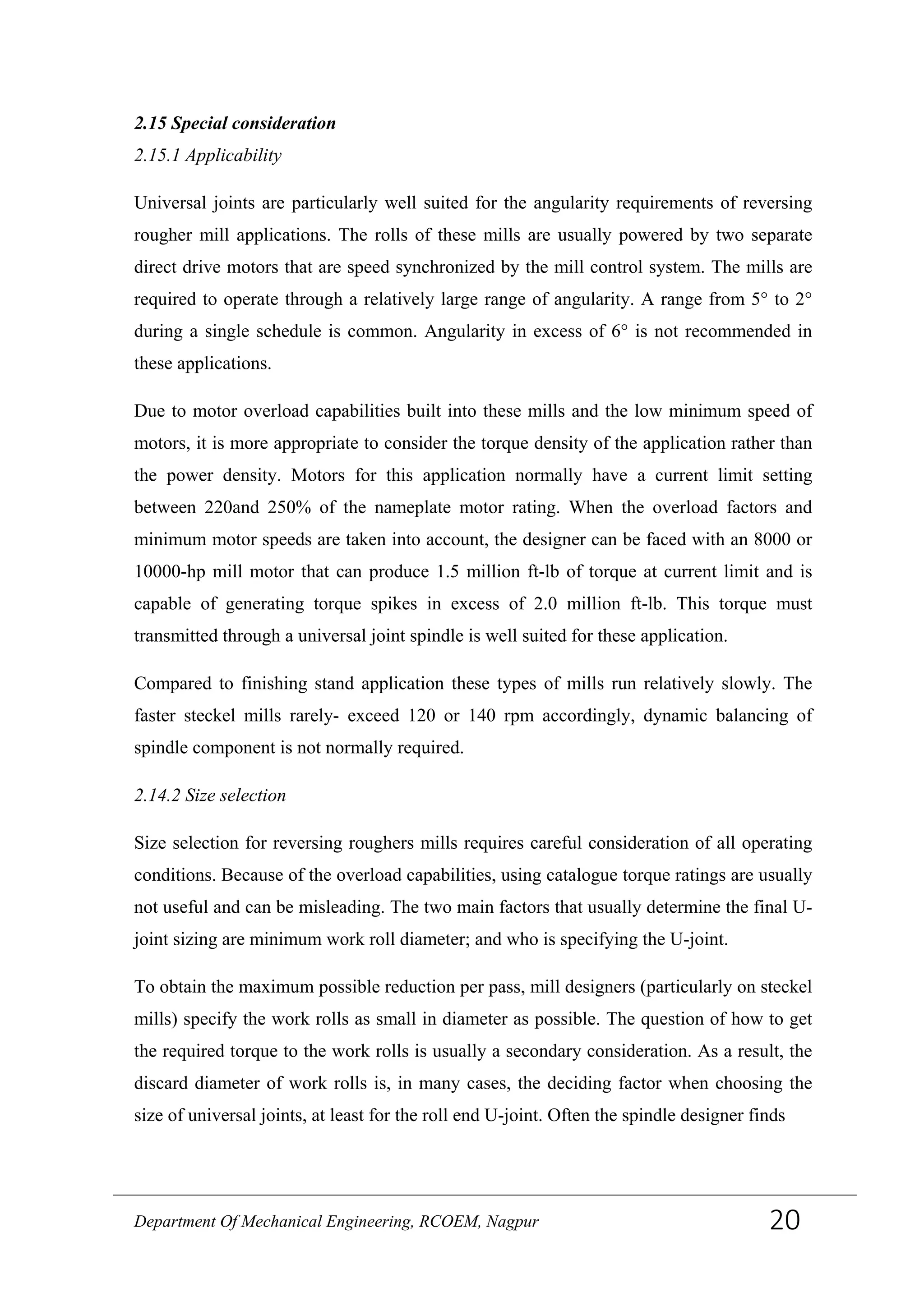 2.15 Special consideration
2.15.1 Applicability
Universal joints are particularly well suited for the angularity requirements of reversing
rougher mill applications. The rolls of these mills are usually powered by two separate
direct drive motors that are speed synchronized by the mill control system. The mills are
required to operate through a relatively large range of angularity. A range from 5° to 2°
during a single schedule is common. Angularity in excess of 6° is not recommended in
these applications.
Due to motor overload capabilities built into these mills and the low minimum speed of
motors, it is more appropriate to consider the torque density of the application rather than
the power density. Motors for this application normally have a current limit setting
between 220and 250% of the nameplate motor rating. When the overload factors and
minimum motor speeds are taken into account, the designer can be faced with an 8000 or
10000-hp mill motor that can produce 1.5 million ft-lb of torque at current limit and is
capable of generating torque spikes in excess of 2.0 million ft-lb. This torque must
transmitted through a universal joint spindle is well suited for these application.
Compared to finishing stand application these types of mills run relatively slowly. The
faster steckel mills rarely- exceed 120 or 140 rpm accordingly, dynamic balancing of
spindle component is not normally required.
2.14.2 Size selection
Size selection for reversing roughers mills requires careful consideration of all operating
conditions. Because of the overload capabilities, using catalogue torque ratings are usually
not useful and can be misleading. The two main factors that usually determine the final U-
joint sizing are minimum work roll diameter; and who is specifying the U-joint.
To obtain the maximum possible reduction per pass, mill designers (particularly on steckel
mills) specify the work rolls as small in diameter as possible. The question of how to get
the required torque to the work rolls is usually a secondary consideration. As a result, the
discard diameter of work rolls is, in many cases, the deciding factor when choosing the
size of universal joints, at least for the roll end U-joint. Often the spindle designer finds
Department Of Mechanical Engineering, RCOEM, Nagpur 20
 