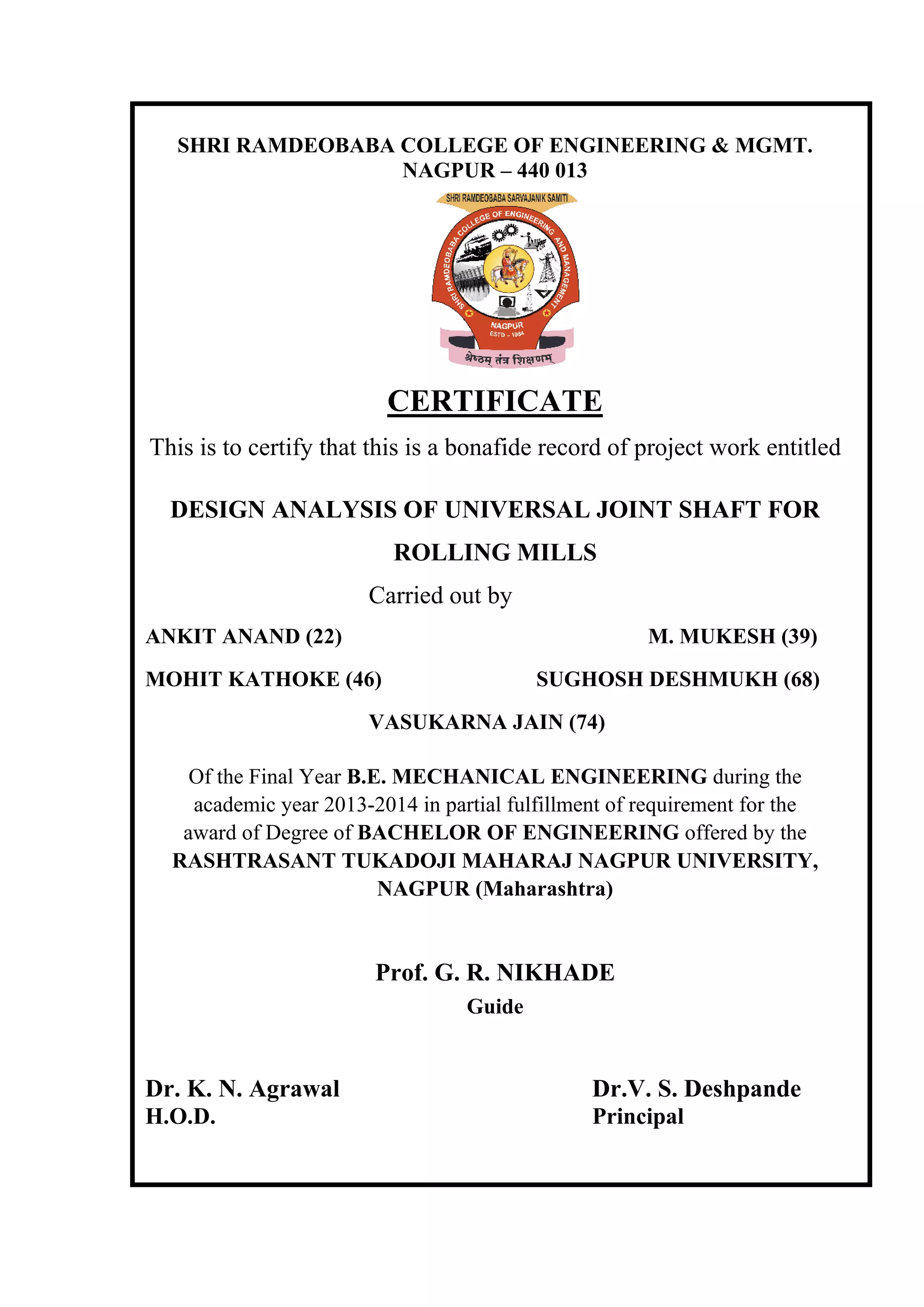 SHRI RAMDEOBABA COLLEGE OF ENGINEERING & MGMT.
NAGPUR – 440 013
CERTIFICATE
This is to certify that this is a bonafide record of project work entitled
DESIGN ANALYSIS OF UNIVERSAL JOINT SHAFT FOR
ROLLING MILLS
Carried out by
ANKIT ANAND (22) M. MUKESH (39)
MOHIT KATHOKE (46) SUGHOSH DESHMUKH (68)
VASUKARNA JAIN (74)
Of the Final Year B.E. MECHANICAL ENGINEERING during the
academic year 2013-2014 in partial fulfillment of requirement for the
award of Degree of BACHELOR OF ENGINEERING offered by the
RASHTRASANT TUKADOJI MAHARAJ NAGPUR UNIVERSITY,
NAGPUR (Maharashtra)
Prof. G. R. NIKHADE
Guide
Dr. K. N. Agrawal Dr.V. S. Deshpande
H.O.D. Principal
 