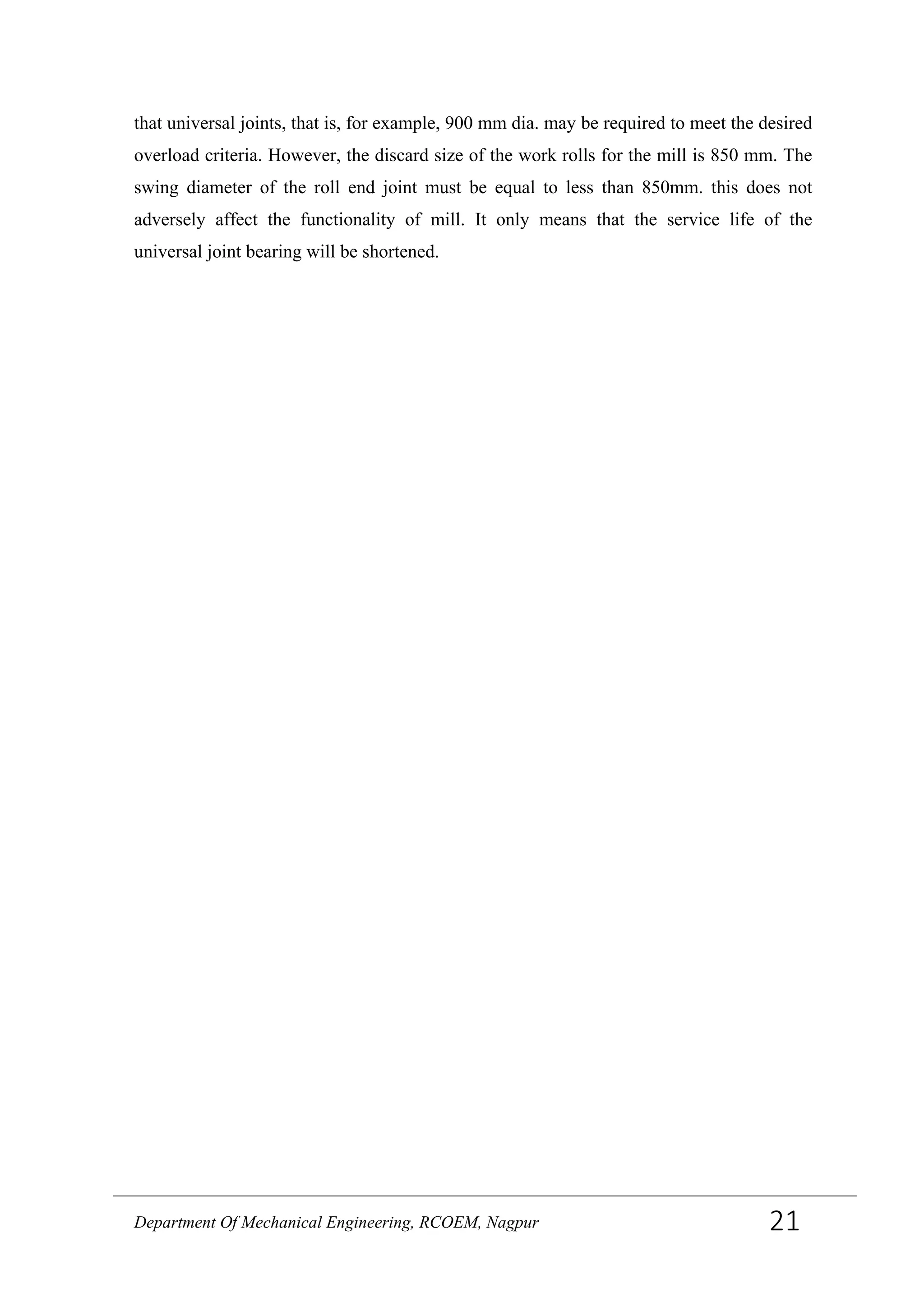that universal joints, that is, for example, 900 mm dia. may be required to meet the desired
overload criteria. However, the discard size of the work rolls for the mill is 850 mm. The
swing diameter of the roll end joint must be equal to less than 850mm. this does not
adversely affect the functionality of mill. It only means that the service life of the
universal joint bearing will be shortened.
Department Of Mechanical Engineering, RCOEM, Nagpur 21
 